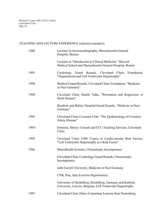 Michael S. Lauer, MD, FACC, FAHA
Curriculum Vitae
Page 10
TEACHING AND LECTURE EXPERIENCE (selected examples):
1988 Lecturer in electrocardiography, Massachusetts General
Hospital, Boston
Lecturer in "Introduction to Clinical Medicine," Harvard
Medical School and Massachusetts General Hospital, Boston
1993 Cardiology Grand Rounds, Cleveland Clinic Foundation,
"Hypertension and Left Ventricular Hypertrophy"
1994 Medical Grand Rounds, Cleveland Clinic Foundation, "Medicine
in Nazi Germany"
1994 Cleveland Clinic Health Talks, "Prevention and Regression of
Heart Disease"
Rainbow and Babies' Hospital Grand Rounds, "Medicine in Nazi
Germany"
1995 Cleveland Clinic Coronary Club, "The Epidemiology of Coronary
Artery Disease"
1993- Ernstene, Shirey, Consult and CCU Teaching Services, Cleveland
Clinic
1995 Cleveland Clinic CME Course in Cardiovascular Risk Factors,
"Left Ventricular Hypertrophy as a Risk Factor"
1996 MetroHealth Systems, Chronotropic Incompetence
Cleveland Clinic Cardiology Grand Rounds, Chronotropic
Incompetence
John Carroll University, Medicine in Nazi Germany
CNR, Pisa, Italy Exercise Hypertension
University of Heidelberg, Heidelberg, Germany and Katholic
University, Leuven, Belgium, Left Ventricular Hypertrophy
1997 Cleveland Clinic Ethics Committee Lessons from Nuremberg
 