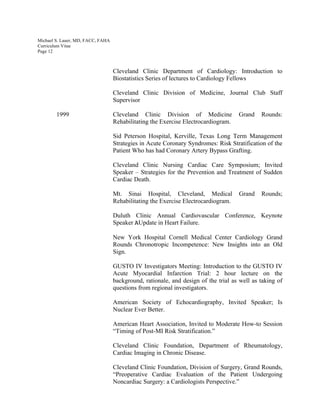 Michael S. Lauer, MD, FACC, FAHA
Curriculum Vitae
Page 12
Cleveland Clinic Department of Cardiology: Introduction to
Biostatistics Series of lectures to Cardiology Fellows
Cleveland Clinic Division of Medicine, Journal Club Staff
Supervisor
1999 Cleveland Clinic Division of Medicine Grand Rounds:
Rehabilitating the Exercise Electrocardiogram.
Sid Peterson Hospital, Kerville, Texas Long Term Management
Strategies in Acute Coronary Syndromes: Risk Stratification of the
Patient Who has had Coronary Artery Bypass Grafting.
Cleveland Clinic Nursing Cardiac Care Symposium; Invited
Speaker – Strategies for the Prevention and Treatment of Sudden
Cardiac Death.
Mt. Sinai Hospital, Cleveland, Medical Grand Rounds;
Rehabilitating the Exercise Electrocardiogram.
Duluth Clinic Annual Cardiovascular Conference, Keynote
Speaker AUpdate in Heart Failure.
New York Hospital Cornell Medical Center Cardiology Grand
Rounds Chronotropic Incompetence: New Insights into an Old
Sign.
GUSTO IV Investigators Meeting: Introduction to the GUSTO IV
Acute Myocardial Infarction Trial: 2 hour lecture on the
background, rationale, and design of the trial as well as taking of
questions from regional investigators.
American Society of Echocardiography, Invited Speaker; Is
Nuclear Ever Better.
American Heart Association, Invited to Moderate How-to Session
“Timing of Post-MI Risk Stratification.”
Cleveland Clinic Foundation, Department of Rheumatology,
Cardiac Imaging in Chronic Disease.
Cleveland Clinic Foundation, Division of Surgery, Grand Rounds,
“Preoperative Cardiac Evaluation of the Patient Undergoing
Noncardiac Surgery: a Cardiologists Perspective.”
 