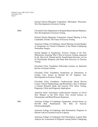Michael S. Lauer, MD, FACC, FAHA
Curriculum Vitae
Page 13
General Electric-Marquette Corporation, Milwaukee, Wisconsin:
New Developments in Exercise Testing.
2000 Cleveland Clinic Department of Hospital-Based Internal Medicine:
New Developments in Exercise Testing.
General Electric-Marquette Corporation Annual Meeting in Fort
Lauderdale, Florida: The Future of Exercise Testing.
American College of Cardiology Annual Meeting, Invited Speaker
at Symposium on Clinical Evaluation of the Patient Undergoing
Noncardiac Surgery.
Invited Speaker at Symposium: Exercise Testing in the New
Millennium, Featuring Who’s Who in Exercise Testing, organized
by Dr. Myrvin H. Ellestad and Dr. Ronald Startt-Selvester, on Use
of Chronotropic Response and Heart Rate Recovery in Exercise
Testing.
Cleveland Clinic Foundation Fellowship Lectures on Statistical
Review of Journal Articles.
Cleveland Clinic Foundation Symposium on Dimensions in
Cardiac Care, lecture on Beyond the ST Segment: New
Developments in Exercise Testing.
Cleveland Clinic Foundation Cardiovascular Board Review
Course; Clinical Epidemiology and Biostatistics: How to Interpret
a Clinical Research Study and Exercise ECG Stress Testing:
Diagnostic Utility and Prognostic Implications.
American Heart Association Cardiovascular Seminar on Novel
New Markers in the ECG Stress Test, invited lectures on
Chronotropic and Blood Pressure Responses.
2001 American College of Cardiology Symposium, invited lecture on
Post-MI Risk Stratification: The Role of Exercise
Electrocardiography.
American College of Cardiology Oral Presentation; Prognosis in
Patients with an Excellent Exercise Capacity.
American College of Cardiology Oral Presentation; Logical Data
Analysis for Assessment of Prognosis Among Patient Undergoing
 