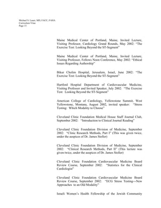 Michael S. Lauer, MD, FACC, FAHA
Curriculum Vitae
Page 15
Maine Medical Center of Portland, Maine, Invited Lecture,
Visiting Professor, Cardiology Grand Rounds, May 2002: “The
Exercise Test: Looking Beyond the ST-Segment”
Maine Medical Center of Portland, Maine, Invited Lecture,
Visiting Professor, Fellows Noon Conference, May 2002: “Ethical
Issues Regarding Authorship”
Bikur Cholim Hospital, Jerusalem, Israel, June 2002: “The
Exercise Test: Looking Beyond the ST-Segment”
Hartford Hospital Department of Cardiovascular Medicine,
Visiting Professor and Invited Speaker, July 2002: “The Exercise
Test: Looking Beyond the ST-Segment”
American College of Cardiology, Yellowstone Summit, West
Yellowstone, Montana, August 2002, invited speaker: “Stress
Testing: Which Modality to Choose”
Cleveland Clinic Foundation Medical House Staff Journal Club,
September 2002: “Introduction to Clinical Journal Reading”
Cleveland Clinic Foundation Division of Medicine, September
2002: “Clinic Research Methods, Part I” (This was given twice,
under the auspices of Dr. James Stoller)
Cleveland Clinic Foundation Division of Medicine, September
2002: “Clinical Research Methods, Part II” (This lecture was
given twice, under the auspices of Dr. James Stoller)
Cleveland Clinic Foundation Cardiovascular Medicine Board
Review Course, September 2002: “Statistics for the Clinical
Cardiologist”
Cleveland Clinic Foundation Cardiovascular Medicine Board
Review Course, September 2002: “ECG Stress Testing---New
Approaches to an Old Modality”
Israeli Women’s Health Fellowship of the Jewish Community
 