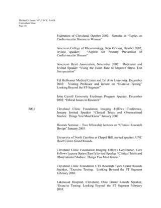 Michael S. Lauer, MD, FACC, FAHA
Curriculum Vitae
Page 16
Federation of Cleveland, October 2002: Seminar in “Topics on
Cardiovascular Disease in Women”
American College of Rheumatology, New Orleans, October 2002,
invited speaker: “Aspirin for Primary Prevention of
Cardiovascular Disease”
American Heart Association, November 2002: Moderator and
Invited Speaker “Using the Heart Rate to Improve Stress Test
Interpretation”
Tel HaShomer Medical Center and Tel Aviv University, December
2002: Visiting Professor and lecture on “Exercise Testing”
Looking Beyond the ST-Segment”
John Carroll University Freshman Program Speaker, December
2002: “Ethical Issues in Research”
2003 Cleveland Clinic Foundation Imaging Fellows Conference,
January Invited Speaker “Clinical Trials and Observational
Studies: Things You Must Know” January 2003
Biostats Seminar – Two fellowship lectures on “Clinical Research
Design” January 2003.
University of North Carolina at Chapel Hill, invited speaker, UNC
Heart Center Grand Rounds.
Cleveland Clinic Foundation Imaging Fellows Conference, Core
Fellows Lecture Series (Part I) Invited Speaker “Clinical Trials and
Observational Studies: Things You Must Know.”
Cleveland Clinic Foundation CTS Research Team Grand Rounds
Speaker, “Exercise Testing: Looking Beyond the ST Segment
February 2003.
Lakewood Hospital, Cleveland, Ohio Grand Rounds Speaker,
“Exercise Testing: Looking Beyond the ST Segment February
2003.
 