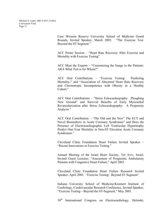 Michael S. Lauer, MD, FACC, FAHA
Curriculum Vitae
Page 17
Case Western Reserve University School of Medicine Grand
Rounds, Invited Speaker, March 2003. “The Exercise Test:
Beyond the ST Segment.”
ACC Poster Session – “Heart Rate Recovery After Exercise and
Mortality with Exercise Testing”
ACC Meet the Experts – “Customizing the Image to the Patients:
AKA What Test is for Whom?”
ACC Oral Contributions – “Exercise Testing: Predicting
Mortality,” and “Association of Abnormal Heart Rate Recovery
and Chronotropic Incompetence with Obesity in a Healthy
Cohort.”
ACC Oral Contributions – “Stress Echocardiography: Ploughing
New Ground” and Survival Benefits of Early Myocardial
Revascularization after Stress Echocardiography: A Propensity
Analysis.”
ACC Oral Contribution – “The Old and the New” The ECT and
Novel Biomarkers in Acute Coronary Syndromes” and Does the
Presence of Electrocardiographic Left Ventricular Hypertrophy
Predict One-Year Mortality in Non-ST Elevation Acute Coronary
Syndromes.”
Cleveland Clinic Foundation Heart Failure Invited Speaker –
“Recent Innovations in Exercise Testing.”
Annual Meeting of the Israel Heart Society, Tel Aviv, Israel,
Invited Guest Lecturer, “Assessment of Prognostic Ambulatory
Patients with Congestive Heart Failure,” April 2003.
Cleveland Clinic Foundation Heart Failure Research Invited
Speaker, April 2003. “Exercise Testing: Beyond ST Segment”
Indiana University School of Medicine/Krannert Institute of
Cardiology, Cardiovascular Research Conference, Invited Speaker,
“Exercise Testing—Beyond the ST-Segment,” May 2003.
30th
International Congress on Electrocardiology, Helsinki,
 