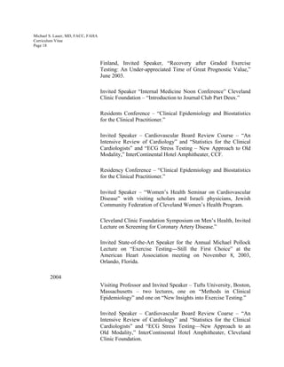 Michael S. Lauer, MD, FACC, FAHA
Curriculum Vitae
Page 18
Finland, Invited Speaker, “Recovery after Graded Exercise
Testing: An Under-appreciated Time of Great Prognostic Value,”
June 2003.
Invited Speaker “Internal Medicine Noon Conference” Cleveland
Clinic Foundation – “Introduction to Journal Club Part Deux.”
Residents Conference – “Clinical Epidemiology and Biostatistics
for the Clinical Practitioner.”
Invited Speaker – Cardiovascular Board Review Course – “An
Intensive Review of Cardiology” and “Statistics for the Clinical
Cardiologists” and “ECG Stress Testing – New Approach to Old
Modality,” InterContinental Hotel Amphitheater, CCF.
Residency Conference – “Clinical Epidemiology and Biostatistics
for the Clinical Practitioner.”
Invited Speaker – “Women’s Health Seminar on Cardiovascular
Disease” with visiting scholars and Israeli physicians, Jewish
Community Federation of Cleveland Women’s Health Program.
Cleveland Clinic Foundation Symposium on Men’s Health, Invited
Lecture on Screening for Coronary Artery Disease.”
Invited State-of-the-Art Speaker for the Annual Michael Pollock
Lecture on “Exercise Testing---Still the First Choice” at the
American Heart Association meeting on November 8, 2003,
Orlando, Florida.
2004
Visiting Professor and Invited Speaker – Tufts University, Boston,
Massachusetts – two lectures, one on “Methods in Clinical
Epidemiology” and one on “New Insights into Exercise Testing.”
Invited Speaker – Cardiovascular Board Review Coarse – “An
Intensive Review of Cardiology” and “Statistics for the Clinical
Cardiologists” and “ECG Stress Testing—New Approach to an
Old Modality,” InterContinental Hotel Amphitheater, Cleveland
Clinic Foundation.
 