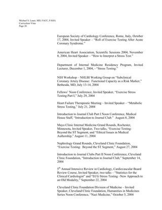 Michael S. Lauer, MD, FACC, FAHA
Curriculum Vitae
Page 20
European Society of Cardiology Conference, Rome, Italy, October
17, 2004, Invited Speaker – “Roll of Exercise Testing After Acute
Coronary Syndrome.”
American Heart Association, Scientific Sessions 2004, November
8, 2004, Invited Speaker – “How to Interpret a Stress Test.”
Department of Internal Medicine Residency Program, Invited
Lecturer, December 1, 2004, - “Stress Testing.”
NIH Workshop – NHLBI Working Group on “Subclinical
Coronary Artery Disease: Functional Capacity as a Risk Marker,”
Bethesda, MD, July 13-14, 2004
Fellows’ Noon Conference, Invited Speaker, “Exercise Stress
Testing Part I,” July 29, 2004
Heart Failure Therapeutic Meeting – Invited Speaker – “Metabolic
Stress Testing,” July 21, 2004
Introduction to Journal Club Part I Noon Conference, Medical
House Staff, “Introduction to Journal Club.” August 8, 2004
Mayo Clinic Internal Medicine Grand Rounds, Rochester,
Minnesota, Invited Speaker, Two talks, “Exercise Testing:
Beyond the ST Segment, and “Ethical Issues in Medical
Authorship,” August 11, 2004
Nephrology Grand Rounds, Cleveland Clinic Foundation,
“Exercise Testing: Beyond the ST Segment,” August 27, 2004
Introduction to Journal Clubs Part II Noon Conference, Cleveland
Clinic Foundation, “Introduction to Journal Club,” September 14,
2004
5th
Annual Intensive Review in Cardiology, Cardiovascular Board
Review Course, Invited Speaker, two talks – “Statistics for the
Clinical Cardiologist” and “ECG Stress Testing –New Approach to
an Old Modality,” September 22, 2004
Cleveland Clinic Foundation Division of Medicine – Invited
Speaker, Cleveland Clinic Foundation, Humanities in Medicines
Series Noon Conference, “Nazi Medicine,” October 5, 2004
 