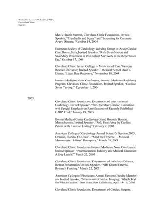 Michael S. Lauer, MD, FACC, FAHA
Curriculum Vitae
Page 21
Men’s Health Summit, Cleveland Clinic Foundation, Invited
Speaker, “Treadmills and Scans” and “Screening for Coronary
Artery Disease, “October 14, 2004
European Society of Cardiology Working Group on Acute Cardiac
Care, Rome, Italy, Invited Speaker, “Risk Stratification and
Secondary Prevention in Post-Infarct Survivors in the Reperfusion
Era,” October 17, 2004
Cleveland Clinic Lerner College of Medicine of Case Western
Reserve University Invited Speaker – Medical School Dean’s
Dinner, “Heart Rate Recovery,” November 18, 2004
Internal Medicine Noon Conference, Internal Medicine Residency
Program, Cleveland Clinic Foundation, Invited Speaker, “Cardiac
Stress Testing.” December 1, 2004
2005
Cleveland Clinic Foundation, Department of Interventional
Cardiology, Invited Speaker, “Pre-Operative Cardiac Evaluation
with Special Emphasis on Ramifications of Recently Published
CARP Trial,” January 19, 2005
Boston Medical Center Cardiology Grand Rounds, Boston,
Massachusetts, Invited Speaker, “Risk Stratifying the Cardiac
Patient with Exercise Testing” February 9, 2005
American College of Cardiology Annual Scientific Session 2005,
Orlando, Florida, Co-Chair – “Meet the Experts:” – Medical
Manuscripts: Editors’ Perceptive,” March 08, 2005
Cleveland Clinic Foundation Internal Medicine Noon Conference,
Invited Speaker, “Pharmaceutical Industry and Medical Education:
A Free Lunch?” March 22, 2005
Cleveland Clinic Foundation, Department of Infectious Disease,
Retreat Presentation/Invited Speaker, “NIH Grants/External
Research Funding.” March 22, 2005
American College of Physicians Annual Session (Faculty Member)
and Invited Speaker, “Noninvasive Cardiac Imaging: Which Test
for Which Patient?” San Francisco, California, April 14-16, 2005
Cleveland Clinic Foundation, Department of Cardiac Surgery,
 