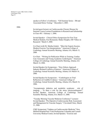 Michael S. Lauer, MD, FACC, FAHA
Curriculum Vitae
Page 23
speaker at Fellow’s Conference. “Gill Seminar Series – IM and
Associated Stress Testing.” December 2, 2005.
2006
Invited guest lecturer on Cardiovascular Chronic Disease for
Seminar Course Lecture/Foundations in Research and Scholarship
in Class 483. February 1, 2006.
Invited Speaker – Clinical Ethics Symposium for First Year
Medical Student, Fire Restaurant, Shaker Heights, OH “Ethics in
Research,” March 5, 2006
Co-Chair (with Dr. Martha Gulati). “Meet the Experts Session,
Modern Exercise Test Interpretations.” American College of
Cardiology Annual Scientific Meeting, Atlanta, GA, March 13,
2006
Co-Chair. “Writing for Publication While in Training, Cardiac
Care Associates and Young Academic Cardiologists.” American
College of Cardiology Annual Scientific Meeting, Atlanta, GA
March 14, 2006.
Invited Speaker for Symposium - “How Editors Approach
Industry-Related Conflicts of Interest.” American College of
Cardiology Annual Scientific Meeting, Atlanta, GA March 14,
2006
Invited Speaker for Symposium – “Cardiologists on Trial:
Reflection on Credible Evidence.” American College of
Cardiology Annual Scientific Meeting, Atlanta, GA, March 14,
2006.
“Asymptomatic diabetics and metabolic syndrome: role of
imaging: - “Is there a role for the stress electrocardiogram?”
Invited Speaker, American College of Cardiology Annual
Scientific Meeting, Atlanta, GA, March 13, 2006.
“Tuesday Morning Vascular Medicine Conference” Lecturer-
Invited Speaker, “Pre-Operative Cardiovascular Risk Assessment
and Management for Vascular Surgery.” Cleveland Clinic, March
21, 2006
CME Symposium “Updates on Cardiovascular Medicine” New
Milford Hospital/New York Presbyterian Columbia and Cornell
University Medical Center, Invited Speaker, “Exercise and
 
