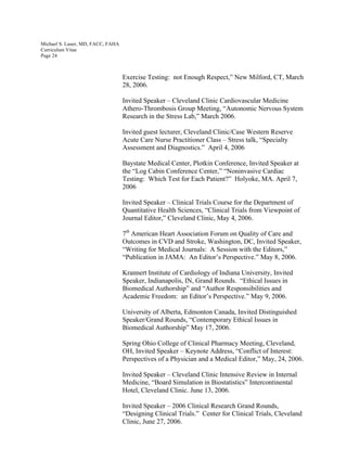 Michael S. Lauer, MD, FACC, FAHA
Curriculum Vitae
Page 24
Exercise Testing: not Enough Respect,” New Milford, CT, March
28, 2006.
Invited Speaker – Cleveland Clinic Cardiovascular Medicine
Athero-Thrombosis Group Meeting, “Autonomic Nervous System
Research in the Stress Lab,” March 2006.
Invited guest lecturer, Cleveland Clinic/Case Western Reserve
Acute Care Nurse Practitioner Class – Stress talk, “Specialty
Assessment and Diagnostics.” April 4, 2006
Baystate Medical Center, Plotkin Conference, Invited Speaker at
the “Log Cabin Conference Center,” “Noninvasive Cardiac
Testing: Which Test for Each Patient?” Holyoke, MA. April 7,
2006
Invited Speaker – Clinical Trials Course for the Department of
Quantitative Health Sciences, “Clinical Trials from Viewpoint of
Journal Editor,” Cleveland Clinic, May 4, 2006.
7th
American Heart Association Forum on Quality of Care and
Outcomes in CVD and Stroke, Washington, DC, Invited Speaker,
“Writing for Medical Journals: A Session with the Editors,”
“Publication in JAMA: An Editor’s Perspective.” May 8, 2006.
Krannert Institute of Cardiology of Indiana University, Invited
Speaker, Indianapolis, IN, Grand Rounds. “Ethical Issues in
Biomedical Authorship” and “Author Responsibilities and
Academic Freedom: an Editor’s Perspective.” May 9, 2006.
University of Alberta, Edmonton Canada, Invited Distinguished
Speaker/Grand Rounds, “Contemporary Ethical Issues in
Biomedical Authorship” May 17, 2006.
Spring Ohio College of Clinical Pharmacy Meeting, Cleveland,
OH, Invited Speaker – Keynote Address, “Conflict of Interest:
Perspectives of a Physician and a Medical Editor,” May, 24, 2006.
Invited Speaker – Cleveland Clinic Intensive Review in Internal
Medicine, “Board Simulation in Biostatistics” Intercontinental
Hotel, Cleveland Clinic. June 13, 2006.
Invited Speaker – 2006 Clinical Research Grand Rounds,
“Designing Clinical Trials.” Center for Clinical Trials, Cleveland
Clinic, June 27, 2006.
 