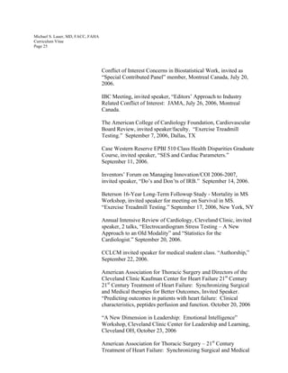 Michael S. Lauer, MD, FACC, FAHA
Curriculum Vitae
Page 25
Conflict of Interest Concerns in Biostatistical Work, invited as
“Special Contributed Panel” member, Montreal Canada, July 20,
2006.
IBC Meeting, invited speaker, “Editors’ Approach to Industry
Related Conflict of Interest: JAMA, July 26, 2006, Montreal
Canada.
The American College of Cardiology Foundation, Cardiovascular
Board Review, invited speaker/faculty. “Exercise Treadmill
Testing.” September 7, 2006, Dallas, TX
Case Western Reserve EPBI 510 Class Health Disparities Graduate
Course, invited speaker, “SES and Cardiac Parameters.”
September 11, 2006.
Inventors’ Forum on Managing Innovation/COI 2006-2007,
invited speaker, “Do’s and Don’ts of IRB.” September 14, 2006.
Beterson 16-Year Long-Term Followup Study - Mortality in MS
Workshop, invited speaker for meeting on Survival in MS.
“Exercise Treadmill Testing.” September 17, 2006, New York, NY
Annual Intensive Review of Cardiology, Cleveland Clinic, invited
speaker, 2 talks, “Electrocardiogram Stress Testing – A New
Approach to an Old Modality” and “Statistics for the
Cardiologist.” September 20, 2006.
CCLCM invited speaker for medical student class. “Authorship,”
September 22, 2006.
American Association for Thoracic Surgery and Directors of the
Cleveland Clinic Kaufman Center for Heart Failure 21st
Century
21st
Century Treatment of Heart Failure: Synchronizing Surgical
and Medical therapies for Better Outcomes, Invited Speaker.
“Predicting outcomes in patients with heart failure: Clinical
characteristics, peptides perfusion and function. October 20, 2006
“A New Dimension in Leadership: Emotional Intelligence”
Workshop, Cleveland Clinic Center for Leadership and Learning,
Cleveland OH, October 23, 2006
American Association for Thoracic Surgery – 21st
Century
Treatment of Heart Failure: Synchronizing Surgical and Medical
 