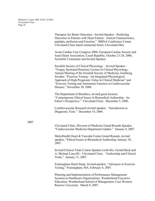 Michael S. Lauer, MD, FACC, FAHA
Curriculum Vitae
Page 26
Therapies for Better Outcomes - Invited Speaker - Predicting
Outcomes in Patients with Heart Failure: clinical Characteristics,
peptides, perfusion and Function.” MBNA Conference Center,
Cleveland Clinic InterContinental Hotel, Cleveland Ohio
Acute Cardiac Care Congress 2006, European Cardiac Society and
Israel Heart Association, Czech Republic, October 21-24, 2006,
Scientific Committee and Invited Speaker.
Swedish Society of Clinical Physiology – Invited Speaker –
“Torgny Sjostrand Honorary Lecture in Clinical Physiology,
Annual Meeting of the Swedish Society of Medicine, Goteborg,
Sweden. “Exercise Testing—An Integrated Physiological
Approach of High Prognostic Value in Clinical Medicine” and
“Exercise Testing and Autonomic Function in Cardiovascular
Disease.” November 30, 2006.
The Department of Bioethics, invited guest lecturer,
“Contemporary Ethical Issues in Biomedical Authorship: An
Editor’s Perspective.” Cleveland Clinic. December 5, 2006.
Cerebrovascular Research invited speaker. “Introduction to
Diagnostic Tests.” December 14, 2006.
2007
Cleveland Clinic, Division of Medicine Grand Rounds Speaker.
“Cardiovascular Medicine Department Update.” January 4, 2007.
MetroHealth Heart & Vascular Center Grand Rounds, invited
speaker, “Ethical Issues in Biomedical Authorship, January 10,
2007.
Invited Clinical Trials Course Speaker (with Drs. Gerald Beck and
A. Michael Lincoff) – Cleveland Clinic. “Authorship and Clinical
Trials.” January 11, 2007.
Framingham Heart Study, Invited speaker, “Advances in Exercise
Testing,” Framingham, MA. February 8, 2007.
Planning and Implementation of Performance Management
Systems in Healthcare Organizations, Weatherhead Executive
Education, Weatherhead School of Management, Case Western
Reserve University. March 9, 2007.
 