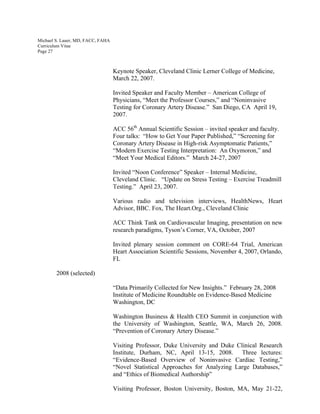 Michael S. Lauer, MD, FACC, FAHA
Curriculum Vitae
Page 27
Keynote Speaker, Cleveland Clinic Lerner College of Medicine,
March 22, 2007.
Invited Speaker and Faculty Member – American College of
Physicians, “Meet the Professor Courses,” and “Noninvasive
Testing for Coronary Artery Disease.” San Diego, CA April 19,
2007.
ACC 56th
Annual Scientific Session – invited speaker and faculty.
Four talks: “How to Get Your Paper Published,” “Screening for
Coronary Artery Disease in High-risk Asymptomatic Patients,”
“Modern Exercise Testing Interpretation: An Oxymoron,” and
“Meet Your Medical Editors.” March 24-27, 2007
Invited “Noon Conference” Speaker – Internal Medicine,
Cleveland Clinic. “Update on Stress Testing – Exercise Treadmill
Testing.” April 23, 2007.
Various radio and television interviews, HealthNews, Heart
Advisor, BBC. Fox, The Heart.Org., Cleveland Clinic
ACC Think Tank on Cardiovascular Imaging, presentation on new
research paradigms, Tyson’s Corner, VA, October, 2007
Invited plenary session comment on CORE-64 Trial, American
Heart Association Scientific Sessions, November 4, 2007, Orlando,
FL
2008 (selected)
“Data Primarily Collected for New Insights.” February 28, 2008
Institute of Medicine Roundtable on Evidence-Based Medicine
Washington, DC
Washington Business & Health CEO Summit in conjunction with
the University of Washington, Seattle, WA, March 26, 2008.
“Prevention of Coronary Artery Disease.”
Visiting Professor, Duke University and Duke Clinical Research
Institute, Durham, NC, April 13-15, 2008. Three lectures:
“Evidence-Based Overview of Noninvasive Cardiac Testing,”
“Novel Statistical Approaches for Analyzing Large Databases,”
and “Ethics of Biomedical Authorship”
Visiting Professor, Boston University, Boston, MA, May 21-22,
 