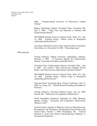 Michael S. Lauer, MD, FACC, FAHA
Curriculum Vitae
Page 28
2008. “Evidence-Based Overview of Noninvasive Cardiac
Testing.”
Baaken Heart-Brain Summit, Cleveland Clinic, Cleveland, OH,
June 3, 2008. “Vagal Tone and Outcomes in Patients with
Cardiovascular Disease.”
NIH OBSSR Summer Course in Clinical Trials, Airlie, VA. July
16, 2008. Featured lecture: “Ethical Issues in Biomedical
Authorship and Peer Review.”
Ancel Keys Memorial Lecture of the American Heart Association,
New Orlean, LA, November 10, 2008. “Discarding Logic.”
2009 (selected)
Visiting Professor, Indiana University, Indianapolis, Indianna.
February 3, 2009. “A Research Agenda for Cardiovascular
Disease: Crossroads of Evidence and Public Policy.”
Cleveland Clinic Cardiovascular Summit, Cleveland, Ohio. June
3, 2009. Two lectures: “Does Non-invasive Imaging Prevent
Death,” and “Does Exercise Help Patients with Heart Failure?”
NIH OBSSR Summer Course in Clinical Trials, Airlie, VA. July
16, 2008. Featured lecture: “Ethical Issues in Biomedical
Authorship and Peer Review.”
American Heart Association Basic Science Conference, July 21,
2009, Las Vegas, NV. “NHLBI Research Funding and Update on
Priorities.”
Visiting Professor, Christiana Medical Center, July 22, 2009,
Newark, DE. “Reflections on Comparative Effectiveness.”
World Hemophilia Federation, September 24, 2009, Montreal,
Quebec, Canada. “Economics and Comparative Effectiveness:
Threats to Care?”
Invited Lecturer, Institute of Medicine Forum on Drug Discovery,
Development, and Translation, Transforming Clinical Trials in the
United States, October 7, 2009, Washington, DC. “Clinical
Research in Acute and Chronic Life-threatening Conditions: A
Government Perspective.”
 