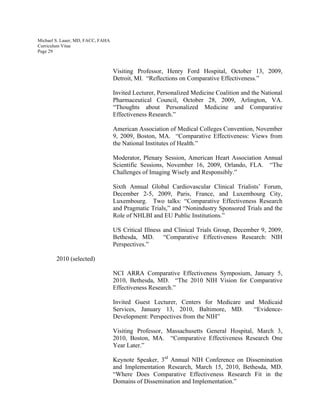 Michael S. Lauer, MD, FACC, FAHA
Curriculum Vitae
Page 29
Visiting Professor, Henry Ford Hospital, October 13, 2009,
Detroit, MI. “Reflections on Comparative Effectiveness.”
Invited Lecturer, Personalized Medicine Coalition and the National
Pharmaceutical Council, October 28, 2009, Arlington, VA.
“Thoughts about Personalized Medicine and Comparative
Effectiveness Research.”
American Association of Medical Colleges Convention, November
9, 2009, Boston, MA. “Comparative Effectiveness: Views from
the National Institutes of Health.”
Moderator, Plenary Session, American Heart Association Annual
Scientific Sessions, November 16, 2009, Orlando, FLA. “The
Challenges of Imaging Wisely and Responsibly.”
Sixth Annual Global Cardiovascular Clinical Trialists’ Forum,
December 2-5, 2009, Paris, France, and Luxembourg City,
Luxembourg. Two talks: “Comparative Effectiveness Research
and Pragmatic Trials,” and “Nonindustry Sponsored Trials and the
Role of NHLBI and EU Public Institutions.”
US Critical Illness and Clinical Trials Group, December 9, 2009,
Bethesda, MD. “Comparative Effectiveness Research: NIH
Perspectives.”
2010 (selected)
NCI ARRA Comparative Effectiveness Symposium, January 5,
2010, Bethesda, MD. “The 2010 NIH Vision for Comparative
Effectiveness Research.”
Invited Guest Lecturer, Centers for Medicare and Medicaid
Services, January 13, 2010, Baltimore, MD. “Evidence-
Development: Perspectives from the NIH”
Visiting Professor, Massachusetts General Hospital, March 3,
2010, Boston, MA. “Comparative Effectiveness Research One
Year Later.”
Keynote Speaker, 3rd
Annual NIH Conference on Dissemination
and Implementation Research, March 15, 2010, Bethesda, MD.
“Where Does Comparative Effectiveness Research Fit in the
Domains of Dissemination and Implementation.”
 
