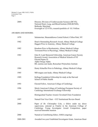 Michael S. Lauer, MD, FACC, FAHA
Curriculum Vitae
Page 3
2009- Director, Division of Cardiovascular Sciences (DCVS),
National Heart, Lung, and Blood Institute (NHLBI/NIH),
Bethesda, Maryland
Oversight of 123 FTEs, research portfolio of ~$1.5 billion
AWARDS AND HONORS:
1979 Salutatorian, Shenendehowa Central School, Clifton Park, NY
1982 Dean's Outstanding Research Award, Albany Medical College
Daggett Prize in Anatomy, Albany Medical College
1982 Knudson Prize in Biochemistry, Albany Medical College
Townsend Prize in Physiology, Albany Medical College
1983 Glen H. Leak Memorial Fellowship, American Cancer Society
Research Award, Association of Medical Schools of NY
Elected Sigma Xi
Alpha Omega Alpha
BS, summa cum laude, Rensselaer Polytechnic Institute
1984 Henry Schaeffer Prize in Pathology, Albany Medical College
1985 MD magna cum laude, Albany Medical College
1989 Kellogg Foundation Fellowship for study at the Harvard
School of Public Health
1993 Elected Fellow, American College of Cardiology
1996 Merck American College of Cardiology/European Society of
Cardiology International Exchange Fellowship
Distinguished Teacher Award, Cleveland Clinic Foundation
1997 Named First Vice Chair – CCF Institutional Review Board
2000 Paper of Dr. Christopher Cole, a fellow under my direct
supervision, selected as Finalist in the American College of
Cardiology Young Investigator Award Competition; paper
received honorable mention
2000 Named as Contributing Editor, JAMA (ongoing)
2000-2001 Awarded two-year Established Investigator Grant, American Heart
 