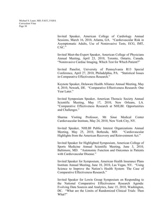 Michael S. Lauer, MD, FACC, FAHA
Curriculum Vitae
Page 30
Invited Speaker, American College of Cardiology Annual
Sessions, March 16, 2010, Atlanta, GA. “Cardiovascular Risk in
Asymptomatic Adults, Use of Noninvasive Tests, ECG, IMT,
CAC.”
Invited Meet-the-Expert Speaker, American College of Physicians
Annual Meeting, April 23, 2010, Toronto, Ontario, Canada.
“Noninvasive Cardiac Imaging, Which Test for Which Patient?”
Invited Panelist, University of Pennsylvania R13 Special
Conference, April 27, 2010, Philadelphia, PA. “Statistical Issues
in Comparative Effectiveness Research.”
Keynote Speaker, Delaware Health Alliance Annual Meeting, May
4, 2010, Newark, DE. “Comparative Effectiveness Research: One
Year Later.”
Invited Symposium Speaker, American Thoracic Society Annual
Scientific Meeting, May 17, 2010, New Orleans, LA.
“Comparative Effectiveness Research at NHLBI: Opportunities
and Challenges.”
Sharma Visiting Professor, Mt Sinai Medical Center
Cardiovascular Institute, May 24, 2010, New York City, NY.
Invited Speaker, NHLBI Public Interest Organizations Annual
Meeting, May 25, 2010, Bethesda, MD. “Cardiovascular
Highlights from the American Recovery and Reinvestment Act.”
Invited Speaker for Highlighted Symposium, American College of
Sports Medicine Annual Scientific Meeting, June 3, 2010,
Baltimore, MD. “Autonomic Function and Outcomes in Patients
with Cardiovascular Disease.”
Invited Speaker for Symposium, American Health Insurance Plans
Institute Annual Meeting, June 10, 2010, Las Vegas, NV. “Using
Science to Improve the Nation’s Health System: The Case of
Comparative Effectiveness Research.”
Invited Speaker for Lewin Group Symposium on Responding to
the National Comparative Effectiveness Research Agenda:
Evolving Data Sources and Analytics, June 15, 2010, Washington,
DC. “What are the Limits of Randomized Clinical Trials: Then
What?”
 