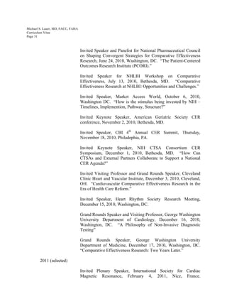 Michael S. Lauer, MD, FACC, FAHA
Curriculum Vitae
Page 31
Invited Speaker and Panelist for National Pharmaceutical Council
on Shaping Convergent Strategies for Comparative Effectiveness
Research, June 24, 2010, Washington, DC. “The Patient-Centered
Outcomes Research Institute (PCORI).”
Invited Speaker for NHLBI Workshop on Comparative
Effectiveness, July 13, 2010, Bethesda, MD. “Comparative
Effectiveness Research at NHLBI: Opportunities and Challenges.”
Invited Speaker, Market Access World, October 6, 2010,
Washington DC. “How is the stimulus being invested by NIH –
Timelines, Implemention, Pathway, Structure?”
Invited Keynote Speaker, American Geriatric Society CER
conference, November 2, 2010, Bethesda, MD.
Invited Speaker, CBI 4th
Annual CER Summit, Thursday,
November 18, 2010, Philadephia, PA.
Invited Keynote Speaker, NIH CTSA Consortium CER
Symposium, December 1, 2010, Bethesda, MD. “How Can
CTSAs and External Partners Collaborate to Support a National
CER Agenda?”
Invited Visiting Professor and Grand Rounds Speaker, Cleveland
Clinic Heart and Vascular Institute, December 3, 2010, Cleveland,
OH. “Cardiovascular Comparative Effectiveness Research in the
Era of Health Care Reform.”
Invited Speaker, Heart Rhythm Society Research Meeting,
December 15, 2010, Washington, DC.
Grand Rounds Speaker and Visiting Professor, George Washington
University Department of Cardiology, December 16, 2010,
Washington, DC. “A Philosophy of Non-Invasive Diagnostic
Testing”
Grand Rounds Speaker, George Washington University
Department of Medicine, December 17, 2010, Washington, DC.
“Comparative Effectiveness Research: Two Years Later.”
2011 (selected)
Invited Plenary Speaker, International Society for Cardiac
Magnetic Resonance, February 4, 2011, Nice, France.
 