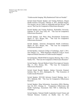 Michael S. Lauer, MD, FACC, FAHA
Curriculum Vitae
Page 32
“Cardiovascular Imaging: Why Randomized Trials are Needed.”
Invited Grand Rounds Speaker and Visiting Professor, Oregon
Health Sciences University, February 8, 2011, Portland Oregon.
Two lectures, one on “Ethics in Authorship and Peer Review” and
one on “The Case for Comparative Effectiveness Research.”
Invited Speaker and Visiting Professor, Rockefeller University,
February 16, 2011, New York, NY. “The Case for Comparative
Effectiveness Research.”
Invited Speaker, Late Phase Drug Development Symposium,
March 23, 2011, Boston, MA. “The Case for Comparative
Effectiveness Research.”
Invited Speaker, American Occupational Health Conference,
March 29, 2011, Boston, MA. “The Case for Comparative
Effectiveness Research.”
Invited Speaker, American College of Cardiology, April 3, 2011,
New Orleans, LA. “What Parameters Should be Used to Assess
Improved Patient Outcomes of Cardiovascular Imaging?”
Invited Speaker, NHLBI WHI Investigators Meeting, May 5, 2011,
Seattle, WA. “The Case for Comparative Effectiveness Research.”
Invited Speaker, Harvard Medical School Post-Approval Summit,
May 11, 2011, Boston, MA. “The Case for Comparative
Effectiveness Research.”
Invited Grand Rounds Speaker, Indiana University Krannert
Institute, May 31, 2011, Indianapolis, IN. “The Economics of
Cardiovascular Research.”
Invited Speaker, NCCAM Advisory Council Meeting, June 3,
2011, Bethesda, MD. “The Case for Comparative Effectiveness
Research.”
Invited Speaker, Drug Information Association (DIA) Meeting,
June 20, 2011, Chicago, IL. “Comparative Effectiveness and
Health Technology Assessment: How NIH is Addressing the
Challenge.”
Invited Speaker, National Health Leadership Council Forum and
National Business Coalition on Health, June 22, 2011,
 