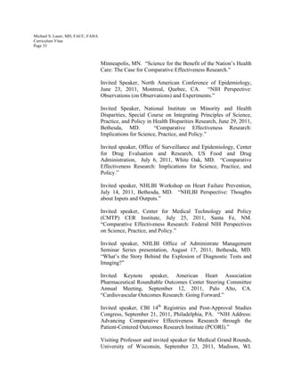 Michael S. Lauer, MD, FACC, FAHA
Curriculum Vitae
Page 33
Minneapolis, MN. “Science for the Benefit of the Nation’s Health
Care: The Case for Comparative Effectiveness Research.”
Invited Speaker, North American Conference of Epidemiology,
June 23, 2011, Montreal, Quebec, CA. “NIH Perspective:
Observations (on Observations) and Experiments.”
Invited Speaker, National Institute on Minority and Health
Disparities, Special Course on Integrating Principles of Science,
Practice, and Policy in Health Disparities Research, June 29, 2011,
Bethesda, MD. “Comparative Effectiveness Research:
Implications for Science, Practice, and Policy.”
Invited speaker, Office of Surveillance and Epidemiology, Center
for Drug Evaluation and Research, US Food and Drug
Administration, July 6, 2011, White Oak, MD. “Comparative
Effectiveness Research: Implications for Science, Practice, and
Policy.”
Invited speaker, NHLBI Workshop on Heart Failure Prevention,
July 14, 2011, Bethesda, MD. “NHLBI Perspective: Thoughts
about Inputs and Outputs.”
Invited speaker, Center for Medical Technology and Policy
(CMTP) CER Institute, July 25, 2011, Santa Fe, NM.
“Comparative Effectiveness Research: Federal NIH Perspectives
on Science, Practice, and Policy.”
Invited speaker, NHLBI Office of Administrate Management
Seminar Series presentation, August 17, 2011, Bethesda, MD.
“What’s the Story Behind the Explosion of Diagnostic Tests and
Imaging?”
Invited Keynote speaker, American Heart Association
Pharmaceutical Roundtable Outcomes Center Steering Committee
Annual Meeting, September 12, 2011, Palo Alto, CA.
“Cardiovascular Outcomes Research: Going Forward.”
Invited speaker, CBI 14th
Registries and Post-Approval Studies
Congress, September 21, 2011, Philadelphia, PA. “NIH Address:
Advancing Comparative Effectiveness Research through the
Patient-Centered Outcomes Research Institute (PCORI).”
Visiting Professor and invited speaker for Medical Grand Rounds,
University of Wisconsin, September 23, 2011, Madison, WI.
 