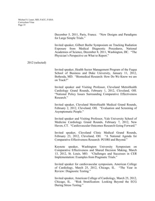 Michael S. Lauer, MD, FACC, FAHA
Curriculum Vitae
Page 35
December 5, 2011, Paris, France. “New Designs and Paradigms
for Large Simple Trials.”
Invited speaker, Gilbert Beebe Symposium on Tracking Radiation
Exposure from Medical Diagnostic Procedures, National
Academies of Science, December 8, 2011, Washington, DC. “The
Physician’s Perspective on What to Report.”
2012 (selected)
Invited speaker, Health Sector Management Program of the Fuqua
School of Business and Duke University, January 11, 2012,
Bethesda, MD. “Biomedical Research: How Do We Know we are
on Track?”
Invited speaker and Visiting Professor, Cleveland MetroHealth
Cardiology Grand Rounds, February 1, 2012, Cleveland, OH.
“National Policy Issues Surrounding Comparative Effectiveness
Research.”
Invited speaker, Cleveland MetroHealth Medical Grand Rounds,
February 2, 2012, Cleveland, OH. “Evaluation and Screening of
Asymptomatic People.”
Invited speaker and Visiting Professor, Yale University School of
Medicine Cardiology Grand Rounds, February 7, 2012, New
Haven, CT. “Cardiovascular Outcomes Research Going Forward.”
Invited speaker, Cleveland Clinic Medical Grand Rounds,
February 23, 2012, Cleveland, OH. “A National Agenda for
Comparative Effectiveness Research: PCORI and Beyond.”
Keynote speaker, Washington University Symposium on
Comparative Effectiveness and Shared Decision Making, March
13, 2012, St. Louis, MO. “Challenges and Successes in CER
Implementation: Examples from Pragmatic Trials.”
Invited speaker for cardiovascular symposium, American College
of Cardiology, March 25, 2012, Chicago, IL. “The Year in
Review: Diagnostic Testing.”
Invited speaker, American College of Cardiology, March 25, 2012,
Chicago, IL. “Risk Stratification: Looking Beyond the ECG
During Stress Testing.”
 