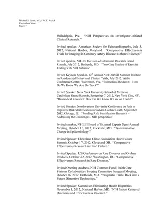 Michael S. Lauer, MD, FACC, FAHA
Curriculum Vitae
Page 37
Philadelphia, PA. “NIH Perspectives on Investigator-Initiated
Clinical Research.”
Invited speaker, American Society for Echocardiography, July 3,
2012, National Harbor, Maryland. “Comparative Effectiveness
Trials for Imaging in Coronary Artery Disease: Is there Evidence?”
Invited speaker, NHLBI Division of Intramural Research Grand
Rounds, July 2012, Bethesda, MD. “Two Case Studies of Exercise
Testing with NIH Patients”
Invited Keynote Speaker, 12th
Annual NIH OBSSR Summer Institute
on Randomized Behavioral Clinical Trials, July 2012, Airlie
Conference Center, Warrenton, VA. “Biomedical Research: How
Do We Know We Are On Track?”
Invited Speaker, New York University School of Medicine
Cardiology Grand Rounds, September 7, 2012, New York City, NY.
“Biomedical Research: How Do We Know We are on Track?”
Invited Speaker, Northwestern University Conference on Path to
Improved Risk Stratification in Sudden Cardiac Death, September
2012, Chicago, IL. “Funding Risk Stratification Research –
Addressing the Challenges - NIH perspective”
Invited speaker, NHLBI Board of External Experts Semi-Annual
Meeting, October 10, 2012, Rockville, MD. “Transformative
Change in Epidemiology.”
Invited Speaker, Cleveland Clinic Foundation Heart Failure
Summit, October 17, 2012, Cleveland OH. “Comparative
Effectiveness Research in Heart Failure.”
Invited Speaker, US Conference on Rare Diseases and Orphan
Products, October 22, 2012, Washington, DC. “Comparative
Effectiveness Research in Rare Diseases.”
Invited Opening Address, NIH Common Fund Health Care
Systems Collaboratory Steering Committee Inaugural Meeting,
October 26, 2012, Bethesda, MD. “Pragmatic Trials: Back into a
Future Disruptive Technology.”
Invited Speaker, Summit on Eliminating Health Disparities,
November 1, 2012, National Harbor, MD. “NIH Patient Centered
Outcomes and Effectiveness Research.”
 