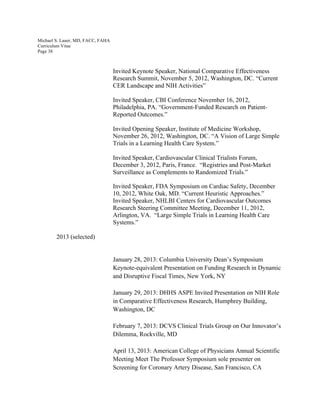 Michael S. Lauer, MD, FACC, FAHA
Curriculum Vitae
Page 38
Invited Keynote Speaker, National Comparative Effectiveness
Research Summit, November 5, 2012, Washington, DC. “Current
CER Landscape and NIH Activities”
Invited Speaker, CBI Conference November 16, 2012,
Philadelphia, PA. “Government-Funded Research on Patient-
Reported Outcomes.”
Invited Opening Speaker, Institute of Medicine Workshop,
November 26, 2012, Washington, DC. “A Vision of Large Simple
Trials in a Learning Health Care System.”
Invited Speaker, Cardiovascular Clinical Trialists Forum,
December 3, 2012, Paris, France. “Registries and Post-Market
Surveillance as Complements to Randomized Trials.”
Invited Speaker, FDA Symposium on Cardiac Safety, December
10, 2012, White Oak, MD. “Current Heuristic Approaches.”
Invited Speaker, NHLBI Centers for Cardiovascular Outcomes
Research Steering Committee Meeting, December 11, 2012,
Arlington, VA. “Large Simple Trials in Learning Health Care
Systems.”
2013 (selected)
January 28, 2013: Columbia University Dean’s Symposium
Keynote-equivalent Presentation on Funding Research in Dynamic
and Disruptive Fiscal Times, New York, NY
January 29, 2013: DHHS ASPE Invited Presentation on NIH Role
in Comparative Effectiveness Research, Humphrey Building,
Washington, DC
February 7, 2013: DCVS Clinical Trials Group on Our Innovator’s
Dilemma, Rockville, MD
April 13, 2013: American College of Physicians Annual Scientific
Meeting Meet The Professor Symposium sole presenter on
Screening for Coronary Artery Disease, San Francisco, CA
 