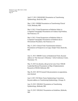 Michael S. Lauer, MD, FACC, FAHA
Curriculum Vitae
Page 39
April 17, 2013: NHLBI BEE Presentation on Transforming
Epidemiology, Rockville, MD
May 2, 2013: NIDDK Presentation on Transforming Clinical
Trials, Bethesda, MD
May 9, 2013: Virtual Symposium on Radiation Safety in
Computed Tomography Presentation on Evidence Gap Problem,
San Francisco, CA
May 9, 2013: Virtual Symposium on Radiation Safety in
Computed Tomography Presentation on Problems due to
Downstream Procedures, San Francisco, CA
May 13, 2013: Clinical Trials Transformation Initiative
Presentation on Perspectives on Large, Simple Trials, Rockville,
MD
July 21, 2013: OBSSR Course on Randomized Trials, Keynote
address on “Our Innovator’s Dilemma,” Airlie Conference Center,
Warrenton, VA
May 15, 2013 (in absentia, talk given by Larry Fine): NHLBI
Leadership Retreat Presentation on Map of Implementation
Research at NHLBI, Bethesda, MD
May 28, 2013: DCVS Journal Club presentation on angioedema,
mini-Sentinel
June 5, 2013: NCI Brain Tumor Epidemiology Consortium,
Keynote address on Transforming Epidemiology, Chicago, IL
June 19, 2013: NHLBAC Presentation on Transforming
Epidemiology, Bethesda, MD
June 19, 2013: NHLBAC Presentation on Guidelines, Bethesda,
MD
 