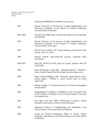 Michael S. Lauer, MD, FACC, FAHA
Curriculum Vitae
Page 4
Association (0040244N), $140,000 over two years.
2001 Named Vice-Chair of the Exercise, Cardiac Rehabilitation, and
Prevention Committee of the Council of Clinical Cardiology,
American Heart Association.
2001-2004 NIH R01 HL-66004 grant on Heart Rate Recovery and Mortality
for $660,000.
2003 Named Chairman of the Exercise, Cardiac Rehabilitation, and
Prevention Committee of the Council of Clinical Cardiology,
American Heart Association.
2003 Invited Guest Lecturer, 50th
Annual Meeting of the Israel Heart
Society, Tel Aviv, Israel.
2004 Michael Pollock State-of-the-Art Lecturer, American Heart
Association.
2004-2007 NIH R01 HL072771-01Al grant on Logical Analysis Data for
$1,032,000.
2004 Paper of Hitinder S. Gurm MD – Honorable Mention – William E.
Lower Award. Clinical First Prize under my direct supervision.
2005 Paper of Rohit Bhatheja, MD – Honorary Award Winner (Echo-
nuclear paper) – William E. Lower Award under my direct
supervision.
2005 Elected member of American Society for Clinical Investigation
Award (ASCI)
2005 Reappointment as Professor of Medicine in the Cleveland Clinic
Lerner College of Medicine of Case Western Reserve University
for academic year.
2005 The Marie and Sam Miller Professional Excellence Award,
Scientific Achievement Award in Clinical Research
2005 Appointed Professor of Epidemiology and Biostatistics, Case
Western Reserve University School of Medicine
2006 Center for Clinical Investigation, Office of Faculty Affairs,
Secondary Appointment, Case Western Reserve University School
of Medicine
 