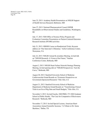 Michael S. Lauer, MD, FACC, FAHA
Curriculum Vitae
Page 40
June 23, 2013: Academy Health Presentation on NHLBI Support
of Health Services Research, Baltimore, MD
June 27, 2013: National Pharmaceutical Council ISPOR
Roundtable on Observational Studies and Guidelines, Washington,
DC
July 17, 2013: NIH Office of Science Policy Program and
Evalaution Committee Presentation on Patient-Centered Outcomes
Research Institute (PCORI) activities
July 21, 2013: OBSSR Course on Randomized Trials, Keynote
address on “Our Innovator’s Dilemma,” Airlie Conference Center,
Warrenton, VA
July 22, 2013: NHLBI Annual K-awardees Meeting, invited talk
on “NHLBI Research: A Vision of the Future,” Natcher
Conference Center, Bethesda, MD
August 2, 2013: NHLBI Heart Failure Network Strategy Planning
Meeting, invited opening talk on “NHLBI Perspectivies: Turn the
Curve,” Bethesda, MD
August 20, 2013: Stanford University School of Medicine
Cardiovascular Grand Rounds on “Economic Perspectives on
Government-Sponsored Research,” Palo Alto, CA
August 21, 2013: Stanford University School of Medicine
Department of Medicine Grand Rounds on “Transforming Clinical
Trials in an Era of Big Data and Small Budgets,” Palo Alto, CA
November 5, 2013: Invited Faculty, NIH PBHL 571-NIH Graduate
School of Public Health, “The Case for Comparative Effectiveness
Research,” Bethesda, MD
November 17, 2013: Invited Special Lecture, American Heart
Association Annual Scientific Sessions, “A Tribute to Dr. Sonia
Skarlatos,” Dallas, TX
 