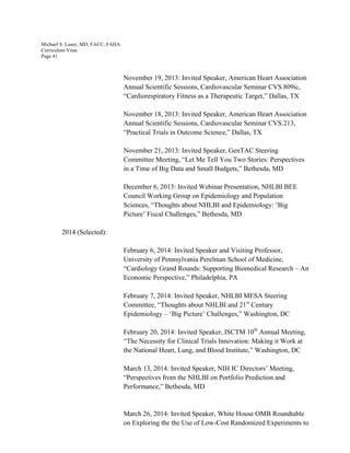 Michael S. Lauer, MD, FACC, FAHA
Curriculum Vitae
Page 41
November 19, 2013: Invited Speaker, American Heart Association
Annual Scientific Sessions, Cardiovascular Seminar CVS.809ic,
“Cardiorespiratory Fitness as a Therapeutic Target,” Dallas, TX
November 18, 2013: Invited Speaker, American Heart Association
Annual Scientific Sessions, Cardiovascular Seminar CVS.213,
“Practical Trials in Outcome Science,” Dallas, TX
November 21, 2013: Invited Speaker, GenTAC Steering
Committee Meeting, “Let Me Tell You Two Stories: Perspectives
in a Time of Big Data and Small Budgets,” Bethesda, MD
December 6, 2013: Invited Webinar Presentation, NHLBI BEE
Council Working Group on Epidemiology and Population
Sciences, “Thoughts about NHLBI and Epidemiology: ‘Big
Picture’ Fiscal Challenges,” Bethesda, MD
2014 (Selected):
February 6, 2014: Invited Speaker and Visiting Professor,
University of Pennsylvania Perelman School of Medicine,
“Cardiology Grand Rounds: Supporting Biomedical Research – An
Economic Perspective,” Philadelphia, PA
February 7, 2014: Invited Speaker, NHLBI MESA Steering
Committee, “Thoughts about NHLBI and 21st
Century
Epidemiology – ‘Big Picture’ Challenges,” Washington, DC
February 20, 2014: Invited Speaker, ISCTM 10th
Annual Meeting,
“The Necessity for Clinical Trials Innovation: Making it Work at
the National Heart, Lung, and Blood Institute,” Washington, DC
March 13, 2014: Invited Speaker, NIH IC Directors’ Meeting,
“Perspectives from the NHLBI on Portfolio Prediction and
Performance,” Bethesda, MD
March 26, 2014: Invited Speaker, White House OMB Roundtable
on Exploring the the Use of Low-Cost Randomized Experiments to
 