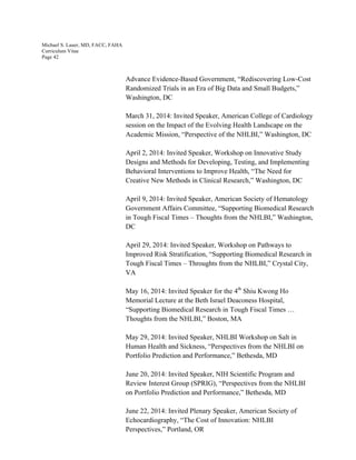 Michael S. Lauer, MD, FACC, FAHA
Curriculum Vitae
Page 42
Advance Evidence-Based Government, “Rediscovering Low-Cost
Randomized Trials in an Era of Big Data and Small Budgets,”
Washington, DC
March 31, 2014: Invited Speaker, American College of Cardiology
session on the Impact of the Evolving Health Landscape on the
Academic Mission, “Perspective of the NHLBI,” Washington, DC
April 2, 2014: Invited Speaker, Workshop on Innovative Study
Designs and Methods for Developing, Testing, and Implementing
Behavioral Interventions to Improve Health, “The Need for
Creative New Methods in Clinical Research,” Washington, DC
April 9, 2014: Invited Speaker, American Society of Hematology
Government Affairs Committee, “Supporting Biomedical Research
in Tough Fiscal Times – Thoughts from the NHLBI,” Washington,
DC
April 29, 2014: Invited Speaker, Workshop on Pathways to
Improved Risk Stratification, “Supporting Biomedical Research in
Tough Fiscal Times – Throughts from the NHLBI,” Crystal City,
VA
May 16, 2014: Invited Speaker for the 4th
Shiu Kwong Ho
Memorial Lecture at the Beth Israel Deaconess Hospital,
“Supporting Biomedical Research in Tough Fiscal Times …
Thoughts from the NHLBI,” Boston, MA
May 29, 2014: Invited Speaker, NHLBI Workshop on Salt in
Human Health and Sickness, “Perspectives from the NHLBI on
Portfolio Prediction and Performance,” Bethesda, MD
June 20, 2014: Invited Speaker, NIH Scientific Program and
Review Interest Group (SPRIG), “Perspectives from the NHLBI
on Portfolio Prediction and Performance,” Bethesda, MD
June 22, 2014: Invited Plenary Speaker, American Society of
Echocardiography, “The Cost of Innovation: NHLBI
Perspectives,” Portland, OR
 