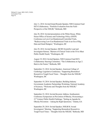 Michael S. Lauer, MD, FACC, FAHA
Curriculum Vitae
Page 43
July 11, 2014: Invited Grand Rounds Speaker, NIH Common Fund
HCS Collaboratory, “Portfolio Evaluation from the Field –
Perspective of the NHLBI,” Bethesda, MD
July 28, 2014: Invited presentation at the White House, White
House Office of Science and Technology Policy (OSTP)
Conference on Low-Cost Randomized Controlled Trials,
“Rediscovering Low-Cost Randomized Trials in an Era of Big
Data and Small Budgets,” Washington, DC
July 29, 2014: Invited Speaker, MCRN Scientific Lead and
Investigator Retreat, “Barriers of Clinical Trials in the US to Meet
Public Health Needs,” Washington, DC
August 19, 2014: Invited Speaker, NIH Common Fund HCS
Collaboratory Steering Committee, “The Collaboratory at Age 2:
Back to the Future,” Bethesda, MD
September 15, 2014: Invited Speaker, American College of
Cardiology Legislative Conference, “Supporting Biomedical
Research in Tough Fiscal Times – Thoughts from the NHLBI,”
Washington, DC
September 19, 2014: Invited Speaker, Building Industry
Government Academic Partnerships Workshop, National Academy
of Sciences, “Welcome and Thoughts from the NHLBI,”
Washington, DC
September 22, 2014: Invited Keynote Address, Southeastern
Conference Symposium on Prevention of Obesity, Overcoming a
21st
Century Public Health Challenge, “Setting an Agenda for
Obesity Prevention – Asking the Right Questions,” Atlanta, GA
September 29, 2014: Invited Speaker, NHLBI K Award
Investigators’ Meeting, “Supporting Biomedical Research in
Tough Fiscal Times – Thoughts from the NHLBI,” Bethesda, MD
 