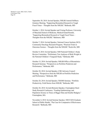 Michael S. Lauer, MD, FACC, FAHA
Curriculum Vitae
Page 44
September 30, 2014: Invited Speaker, NHLBI Arterial Stiffness
Grantees Meeting, “Supporting Biomedical Research in Tough
Fiscal Times – Thoughts from the NHLBI,” Bethesda, MD
October 1, 2014: Invited Speaker and Visting Professor, University
of Maryland School of Medicine, Medical Grand Rounds,
“Supporting Biomedical Research in Tough Fiscal Times –
Thoughts from the NHLBI,” Baltimore, MD
October 7, 2014: Invited Speaker, National Cancer Institute (NCI)
Community Oncology Research Program, “Practical Trials in
Outcomes Science – Thoughts from the NHLBI,” Rockville, MD
October 9, 2014: Invited Speaker, NIH National Children’s Study
Review Committee, “Preliminary Test Analyses of Birth Weight in
the National Children’s Vanguard Study,” Bethesda, MD
October 15, 2014: Invited Speaker, NHLBI Office of Biostatistics
Research Seminar, “Perspectives on Portfolio Prediction and
Performance,” Bethesda, MD
October 20, 2014: Invited Speaker, CSR Advisory Council
Meeting, “Perspectives from the NHLBI on Portfolio Prediction
and Performance,” Bethesda, MD
October 28, 2014: Invited Speaker, NIGMS Seminar, “Portfolio
Productivity, Field Stories from NHLBI,” Bethesda, MD
October 28, 2014: Invited (Remote) Speaker, Framingham Heart
Study Research Conference, “Funding Epidemiology and
Population Science in Times of Bigger Data and Smaller Budgets,”
Framingham, MA
November 4, 2014: Invited Seminar Speaker, NIH FAES Graduate
School of Public Health, “The Case for Comparative Effectiveness
Research,” Bethesda, MD
 