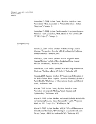 Michael S. Lauer, MD, FACC, FAHA
Curriculum Vitae
Page 45
November 17, 2014: Invited Plenary Speaker, American Heart
Association, “Risk Assessment in Primary Prevention – Future
Directions,” Chicago, IL
November 17, 2014: Invited Cardiovascular Symposium Speaker,
American Heart Association, “NHLBI and Its Role [in the AHA
CV GPS Project],” Chicago, IL
2015 (Selected):
January 23, 2015: Invited Speaker, NIBIB Advisory Council
Meeting, “Perspectives from the NHLBI on Portfolio Prediction
and Performance,” Bethesda, MD
February 3, 2015: Invited Speaker, NHLBI Pragmatic Trials
Grantee Meeting, “A Tale of Two Books (and Some Journal
Articles, and a Poem),” Rockville, MD
February 11, 2015: Invited Speaker, NIH Workshop on Precision
Medicine, “Building a Large US Cohort,” Bethesda, MD
March 2, 2015: Keynote Speaker, 25th
Anniversay Celebration of
the Welch Center, Johns Hopkins University Bloomberg School of
Public Health, “The Future of Observational Studies and Clinical
Trials,” Baltimore, MD
March 4, 2015: Invited Plenary Speaker, American Heart
Assocation Epi/Lifestyle Meeting, “eData Sciences and
Epidemiology,” Baltimore, MD
March 10, 2015: Invited Speaker, Institute of Medicine Roundtable
on Translating Genomic-Based Research for Health, “Precision
Medicine: NIH Perspectives,” Washington, DC
March 19, 2015: Invited Speaker, NHLBI Office of Management
Senior Leadership Team, “Developing an Evidence-Based, Data-
Driven Culture – Field Stories from DCVS,” Bethesda, MD
 