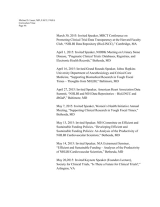 Michael S. Lauer, MD, FACC, FAHA
Curriculum Vitae
Page 46
March 30, 2015: Invited Speaker, MRCT Conference on
Promoting Clinical Trial Data Transparency at the Harvard Faculty
Club, “NHLBI Data Repository (BioLINCC),” Cambridge, MA
April 1, 2015: Invited Speaker, NIDDK Meeting on Urinary Stone
Disease, “Pragmatic Clinical Trials: Databases, Registries, and
Electronic Health Records,” Bethesda, MD
April 16, 2015: Invited Grand Rounds Speaker, Johns Hopkins
University Department of Anesthesiology and Critical Care
Medicine, “Supporting Biomedical Research in Tough Fiscal
Times – Thoughts from NHLBI,” Baltimore, MD
April 27, 2015: Invited Speaker, American Heart Association Data
Summit, “NHLBI and NIH Data Repositories – BioLINCC and
dbGaP,” Baltimore, MD
May 7, 2015: Invited Speaker, Women’s Health Initiative Annual
Meeting, “Supporting Clinical Research in Tough Fiscal Times,”
Bethesda, MD
May 13, 2015: Invited Speaker, NIH Committee on Efficient and
Sustainable Funding Policies, “Developing Efficient and
Sustainable Funding Policies: An Analysis of the Productivity of
NHLBI Cardiovascular Scientists,” Bethesda, MD
May 14, 2015: Invited Speaker, NIA Extramural Seminar,
“Efficient and Sustainable Funding – Analyses of the Productivity
of NHLBI Cardiovascular Scientists,” Bethesda, MD
May 20,2015: Invited Keynote Speaker (Founders Lecture),
Society for Clinical Trials, “Is There a Future for Clinical Trials?,”
Arlington, VA
 