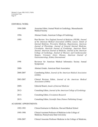 Michael S. Lauer, MD, FACC, FAHA
Curriculum Vitae
Page 47
EDITORIAL WORK:
1994-2000 Associate Editor, Journal Watch in Cardiology, Massachusetts
Medical Society
1994- Abstract Grader, American College of Cardiology
1995- Peer Review: New England Journal of Medicine (NEJM), Journal
of the American Medical Association (JAMA), Lancet, Annals of
Internal Medicine, Preventive Medicine, Hypertension, American
Journal of Physiology, Journal of General Internal Medicine,
Circulation, American Journal of Cardiology, American Heart
Journal, American Journal of Medicine, Journal of the American
College of Cardiology, Journal of Thoracic and Cardiovascular
Surgery, Coronary Artery Disease, American Journal of
Gastroenterology, Kidney International
1998 Reviewer for American Medical Informatics Society Annual
Symposium
2000- Abstract Grader, American Heart Association
2000-2007 Contributing Editor, Journal of the American Medical Association
(JAMA)
2003-2007 Clinical Reviews Editor, Journal of the American Medical
Association (JAMA)
2009- Editorial Board, Annals of Internal Medicine
2012- Consulting Editor, Journal of the American College of Cardiology
2013- Consulting Editor, Circulation Research
2015- Consulting Editor, Scientific Data (Nature Publishing Group)
ACADEMIC APPOINTMENTS:
1992-1993 Clinical Instructor in Medicine, Harvard Medical School
1995-1998 Clinical Assistant Professor of Medicine in the College of
Medicine, Pennsylvania State University
1998-2007 Clinical Associate Professor Medicine in the College of Medicine,
 