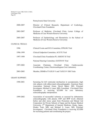 Michael S. Lauer, MD, FACC, FAHA
Curriculum Vitae
Page 48
Pennsylvania State University
2000-2007 Director of Clinical Research, Department of Cardiology,
Cleveland Clinic Foundation
2003-2007 Professor of Medicine, Cleveland Clinic Lerner College of
Medicine of Case Western Reserve University
2005-2007 Professor of Epidemiology and Biostatistics in the School of
Medicine of Case Western Reserve University
CLINICAL TRIALS:
1996 Clinical Events and ECG Committee, EPILOG Trial
1996-1999 Clinical Endpoints Committee, ACUTE Trial
1997-1999 Cleveland Clinic Foundation PI, ASSENT II Trial
National Steering Committee, GUSTO IV Trial
1997-2002 Associate Chairman, Cleveland Clinic Cardiovascular
Coordinating, Center, Electrocardiogram Core Laboratory
2003-2005 Member, DSMB of TAXUS V and TAXUS V ISR Trials
GRANT SUPPORT:
1998-2001 Screening for left ventricular dysfunction in asymptomatic, high
risk subjects with abbreviated echocardiography: American Heart
Association National Grant, David Baker, MD, Principal
Investigator, Michael S. Lauer, MD, Consultant. Cleveland Clinic
Foundation is receiving $25,000 for core laboratory
echocardiography interpretation.
1999-2002 Association of myocardial ischemia as assessed by dobutamine
echocardiography with plasma ANP and BNP levels obtained
before and after stress: grant from Promotion and Mutual Aid
Corporation for Private Schools of Japan and the Kansai Medical
University, 2nd
Department of Internal Medicine, Osaka, Japan,
Hisako Tsuji, MD, and Michael S. Lauer, MD, Principal
Investigators. Cleveland Clinic Foundation is receiving $23,000
for recruiting patients and coordinating the project.
 