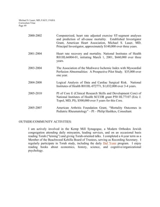Michael S. Lauer, MD, FACC, FAHA
Curriculum Vitae
Page 49
2000-2002 Computerized, heart rate adjusted exercise ST-segment analyses
and prediction of all-cause mortality. Established Investigator
Grant, American Heart Association, Michael S. Lauer, MD,
Principal Investigator, approximately $140,000 over three years.
2001-2004 Heart rate recovery and mortality. National Institutes of Health
R01HL66004-01, initiating March 1, 2001, $660,000 over three
years.
2003-2004 The Association of the Mediwave Ischemic Index with Myocardial
Perfusion Abnormalities: A Prospective Pilot Study. $35,000 over
one year.
2004-2008 Logical Analysis of Data and Cardiac Surgical Risk. National
Institutes of Health R01HL-072771, $1,032,000 over 3-4 years.
2005-2010 PI of Core E (Clinical Research Skills and Development Core) of
National Institutes of Health SCCOR grant P50 HL77107 (Eric J.
Topol, MD, PI), $500,000 over 5 years for this Core.
2005-2007 American Arthritis Foundation Grant, “Mortality Outcomes in
Pediatric Rheumatology” – PI – Philip Hashkes, Consultant.
OUTSIDE/COMMUNITY ACTIVITIES:
I am actively involved in the Kemp Mill Synagogue, a Modern Orthodox Jewish
congregation attending daily minyanim, leading services, and on an occasional basis
reading Torah (“leining”) and giving Torah-oriented talks. I completed a 4-year term as a
Member of the Beachwood Kehilla Board of Trustees, serving as Recording Secretary. I
regularly participate in Torah study, including the daily Daf Yomi program. I enjoy
reading books about economics, history, science, and cognitive/organizational
psychology.
 