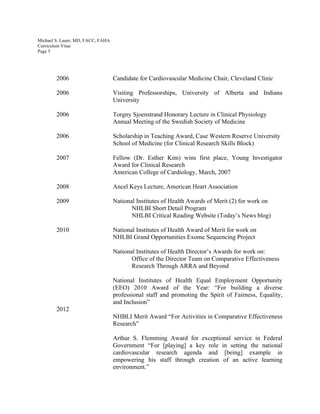 Michael S. Lauer, MD, FACC, FAHA
Curriculum Vitae
Page 5
2006 Candidate for Cardiovascular Medicine Chair, Cleveland Clinic
2006 Visiting Professorships, University of Alberta and Indiana
University
2006 Torgny Sjoenstrand Honorary Lecture in Clinical Physiology
Annual Meeting of the Swedish Society of Medicine
2006 Scholarship in Teaching Award, Case Western Reserve University
School of Medicine (for Clinical Research Skills Block)
2007 Fellow (Dr. Esther Kim) wins first place, Young Investigator
Award for Clinical Research
American College of Cardiology, March, 2007
2008 Ancel Keys Lecture, American Heart Association
2009 National Institutes of Health Awards of Merit (2) for work on
NHLBI Short Detail Program
NHLBI Critical Reading Website (Today’s News blog)
2010 National Institutes of Health Award of Merit for work on
NHLBI Grand Opportunities Exome Sequencing Project
National Institutes of Health Director’s Awards for work on:
Office of the Director Team on Comparative Effectiveness
Research Through ARRA and Beyond
National Institutes of Health Equal Employment Opportunity
(EEO) 2010 Award of the Year: “For building a diverse
professional staff and promoting the Spirit of Fairness, Equality,
and Inclusion”
2012
NHBLI Merit Award “For Activities in Comparative Effectiveness
Research”
Arthur S. Flemming Award for exceptional service in Federal
Government “For [playing] a key role in setting the national
cardiovascular research agenda and [being] example in
empowering his staff through creation of an active learning
environment.”
 