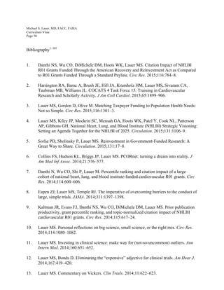 Michael S. Lauer, MD, FACC, FAHA
Curriculum Vitae
Page 50
Bibliography1–305
1. Danthi NS, Wu CO, DiMichele DM, Hoots WK, Lauer MS. Citation Impact of NHLBI
R01 Grants Funded Through the American Recovery and Reinvestment Act as Compared
to R01 Grants Funded Through a Standard Payline. Circ Res. 2015;116:784–8.
2. Harrington RA, Barac A, Brush JE, Hill JA, Krumholz HM, Lauer MS, Sivaram CA,
Taubman MB, Williams JL. COCATS 4 Task Force 15: Training in Cardiovascular
Research and Scholarly Activity. J Am Coll Cardiol. 2015;65:1899–906.
3. Lauer MS, Gordon D, Olive M. Matching Taxpayer Funding to Population Health Needs:
Not so Simple. Circ Res. 2015;116:1301–3.
4. Lauer MS, Kiley JP, Mockrin SC, Mensah GA, Hoots WK, Patel Y, Cook NL, Patterson
AP, Gibbons GH. National Heart, Lung, and Blood Institute (NHLBI) Strategic Visioning:
Setting an Agenda Together for the NHLBI of 2025. Circulation. 2015;131:1106–9.
5. Sorlie PD, Sholinsky P, Lauer MS. Reinvestment in Government-Funded Research: A
Great Way to Share. Circulation. 2015;131:17–8.
6. Collins FS, Hudson KL, Briggs JP, Lauer MS. PCORnet: turning a dream into reality. J
Am Med Inf Assoc. 2014;21:576–577.
7. Danthi N, Wu CO, Shi P, Lauer M. Percentile ranking and citation impact of a large
cohort of national heart, lung, and blood institute-funded cardiovascular R01 grants. Circ
Res. 2014;114:600–606.
8. Eapen ZJ, Lauer MS, Temple RJ. The imperative of overcoming barriers to the conduct of
large, simple trials. JAMA. 2014;311:1397–1398.
9. Kaltman JR, Evans FJ, Danthi NS, Wu CO, DiMichele DM, Lauer MS. Prior publication
productivity, grant percentile ranking, and topic-normalized citation impact of NHLBI
cardiovascular R01 grants. Circ Res. 2014;115:617–24.
10. Lauer MS. Personal reflections on big science, small science, or the right mix. Circ Res.
2014;114:1080–1082.
11. Lauer MS. Investing in clinical science: make way for (not-so-uncommon) outliers. Ann
Intern Med. 2014;160:651–652.
12. Lauer MS, Bonds D. Eliminating the “expensive” adjective for clinical trials. Am Hear J.
2014;167:419–420.
13. Lauer MS. Commentary on Vickers. Clin Trials. 2014;11:622–623.
 
