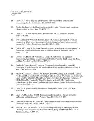 Michael S. Lauer, MD, FACC, FAHA
Curriculum Vitae
Page 51
14. Lauer MS. Time to bring the “electrocardio-ome” into modern cardiovascular
epidemiology? J Am Coll Cardiol. 2014;64:907–909.
15. Gordon DJ, Lauer MS. Publication of trials funded by the National Heart, Lung, and
Blood Institute. N Engl J Med. 2014;370:782.
16. Lauer MS. The basic science that is epidemiology. JACC Cardiovasc Imaging.
2014;7:879–881.
17. Witt CM, Rafferty Withers S, Grant S, Lauer MS, Tunis S, Berman BM. What can
comparative effectiveness research contribute to integrative health in international
perspective? J Altern Complement Med. 2014;20:874–880.
18. Dubois RW, Lauer M, Perfetto E. When is evidence sufficient for decision-making? A
framework for understanding the pace of evidence adoption. J Compar Eff Res.
2013;2:383–391.
19. Gibbons GH, Shurin SB, Mensah GA, Lauer MS. Refocusing the agenda on
cardiovascular guidelines: an announcement from the National Heart, Lung, and Blood
Institute. J Am Coll Cardiol. 2013;62:1396–8.
20. Gordon D, Taddei-Peters W, Mascette A, Antman M, Kaufmann PG, Lauer MS.
Publication of trials funded by the National Heart, Lung, and Blood Institute. N Engl J
Med. 2013;369:1926–1934.
21. Khoury MJ, Lam TK, Ioannidis JP, Hartge P, Spitz MR, Buring JE, Chanock SJ, Croyle
RT, Goddard KA, Ginsburg GS, Herceg Z, Hiatt RA, Hoover RN, Hunter DJ, Kramer BS,
Lauer MS, Meyerhardt JA, Olopade OI, Palmer JR, Sellers TA, Seminara D, Ransohoff
DF, Rebbeck TR, Tourassi G, Winn DM, Zauber A, Schully SD. Transforming
epidemiology for 21st century medicine and public health. Cancer Epidemiol Biomarkers
Prev. 2013;22:508–516.
22. Lauer MS. Rigorous science as the road to better public health. Popul Heal Metr.
2013;11:10.
23. Lauer MS, D’Agostino Sr. RB. The randomized registry trial--the next disruptive
technology in clinical research? N Engl J Med. 2013;369:1579–1581.
24. Pearson GD, Kaltman JR, Lauer MS. Evidence-based medicine comes of age in pediatric
cardiology. J Am Coll Cardiol. 2013;61:2565–7.
25. Sorlie PD, Bild DE, Lauer MS. Cardiovascular Epidemiology in a Changing World-
Challenges to Investigators and the National Heart, Lung, and Blood Institute. Am J
Epidemiol. 2012;175:597–601.
 