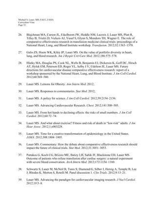 Michael S. Lauer, MD, FACC, FAHA
Curriculum Vitae
Page 52
26. Blajchman MA, Carson JL, Eikelboom JW, Heddle NM, Lacroix J, Lauer MS, Platt R,
Tilley B, Triulzi D, Vickers AJ, Yusuf S, Glynn S, Mondoro TH, Wagner E. The role of
comparative effectiveness research in transfusion medicine clinical trials: proceedings of a
National Heart, Lung, and Blood Institute workshop. Transfusion. 2012;52:1363–1378.
27. Galis ZS, Hoots WK, Kiley JP, Lauer MS. On the value of portfolio diversity in heart,
lung, and blood research. Am J Respir Crit Care Med. 2012;186:575–578.
28. Hlatky MA, Douglas PS, Cook NL, Wells B, Benjamin EJ, Dickersin K, Goff DC, Hirsch
AT, Hylek EM, Peterson ED, Roger VL, Selby J V, Udelson JE, Lauer MS. Future
directions for cardiovascular disease comparative effectiveness research: report of a
workshop sponsored by the National Heart, Lung, and Blood Institute. J Am Coll Cardiol.
2012;60:569–580.
29. Lauer MS. Lemons for Obesity. Ann Intern Med. 2012;
30. Lauer MS. Responses to commentaries. Stat Med. 2012;
31. Lauer MS. A policy for science. J Am Coll Cardiol. 2012;59:2154–2156.
32. Lauer MS. Advancing Cardiovascular Research. Chest. 2012;141:500–505.
33. Lauer MS. From hot hands to declining effects: the risks of small numbers. J Am Coll
Cardiol. 2012;60:72–74.
34. Lauer MS. And what about exercise? Fitness and risk of death in “low-risk” adults. J Am
Hear Assoc. 2012;1:e003228.
35. Lauer MS. Time for a creative transformation of epidemiology in the United States.
JAMA. 2012;308:1804–1805.
36. Lauer MS. Commentary: How the debate about comparative effectiveness research should
impact the future of clinical trials. Stat Med. 2012;31:3051–3053.
37. Pattakos G, Koch CG, Brizzio ME, Batizy LH, Sabik JF, Blackstone EH, Lauer MS.
Outcome of patients who refuse transfusion after cardiac surgery: a natural experiment
with severe blood conservation. Arch Intern Med. 2012;172:1154–1160.
38. Schwartz S, Lauer M, McNeil B, Tunis S, Diamond G, Silber J, Herzig A, Temple B, Lee
J, Rhodes K, Morton S, Rotelli M. Panel discussion 1. Clin Trials. 2012;9:13–21.
39. Lauer MS. Advancing the paradigm for cardiovascular imaging research. J Nucl Cardiol.
2012;19:5–8.
 