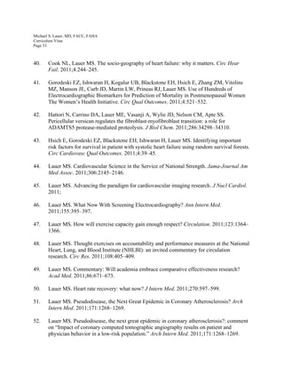 Michael S. Lauer, MD, FACC, FAHA
Curriculum Vitae
Page 53
40. Cook NL, Lauer MS. The socio-geography of heart failure: why it matters. Circ Hear
Fail. 2011;4:244–245.
41. Gorodeski EZ, Ishwaran H, Kogalur UB, Blackstone EH, Hsich E, Zhang ZM, Vitolins
MZ, Manson JE, Curb JD, Martin LW, Prineas RJ, Lauer MS. Use of Hundreds of
Electrocardiographic Biomarkers for Prediction of Mortality in Postmenopausal Women
The Women’s Health Initiative. Circ Qual Outcomes. 2011;4:521–532.
42. Hattori N, Carrino DA, Lauer ME, Vasanji A, Wylie JD, Nelson CM, Apte SS.
Pericellular versican regulates the fibroblast-myofibroblast transition: a role for
ADAMTS5 protease-mediated proteolysis. J Biol Chem. 2011;286:34298–34310.
43. Hsich E, Gorodeski EZ, Blackstone EH, Ishwaran H, Lauer MS. Identifying important
risk factors for survival in patient with systolic heart failure using random survival forests.
Circ Cardiovasc Qual Outcomes. 2011;4:39–45.
44. Lauer MS. Cardiovascular Science in the Service of National Strength. Jama-Journal Am
Med Assoc. 2011;306:2145–2146.
45. Lauer MS. Advancing the paradigm for cardiovascular imaging research. J Nucl Cardiol.
2011;
46. Lauer MS. What Now With Screening Electrocardiography? Ann Intern Med.
2011;155:395–397.
47. Lauer MS. How will exercise capacity gain enough respect? Circulation. 2011;123:1364–
1366.
48. Lauer MS. Thought exercises on accountability and performance measures at the National
Heart, Lung, and Blood Institute (NHLBI): an invited commentary for circulation
research. Circ Res. 2011;108:405–409.
49. Lauer MS. Commentary: Will academia embrace comparative effectiveness research?
Acad Med. 2011;86:671–673.
50. Lauer MS. Heart rate recovery: what now? J Intern Med. 2011;270:597–599.
51. Lauer MS. Pseudodisease, the Next Great Epidemic in Coronary Atherosclerosis? Arch
Intern Med. 2011;171:1268–1269.
52. Lauer MS. Pseudodisease, the next great epidemic in coronary atherosclerosis?: comment
on “Impact of coronary computed tomographic angiography results on patient and
physician behavior in a low-risk population.” Arch Intern Med. 2011;171:1268–1269.
 