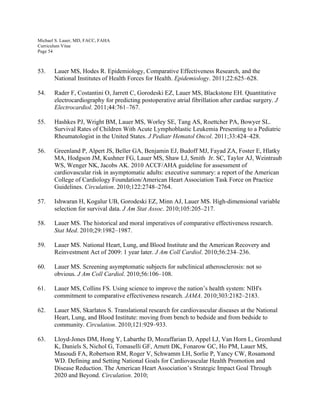 Michael S. Lauer, MD, FACC, FAHA
Curriculum Vitae
Page 54
53. Lauer MS, Hodes R. Epidemiology, Comparative Effectiveness Research, and the
National Institutes of Health Forces for Health. Epidemiology. 2011;22:625–628.
54. Rader F, Costantini O, Jarrett C, Gorodeski EZ, Lauer MS, Blackstone EH. Quantitative
electrocardiography for predicting postoperative atrial fibrillation after cardiac surgery. J
Electrocardiol. 2011;44:761–767.
55. Hashkes PJ, Wright BM, Lauer MS, Worley SE, Tang AS, Roettcher PA, Bowyer SL.
Survival Rates of Children With Acute Lymphoblastic Leukemia Presenting to a Pediatric
Rheumatologist in the United States. J Pediatr Hematol Oncol. 2011;33:424–428.
56. Greenland P, Alpert JS, Beller GA, Benjamin EJ, Budoff MJ, Fayad ZA, Foster E, Hlatky
MA, Hodgson JM, Kushner FG, Lauer MS, Shaw LJ, Smith Jr. SC, Taylor AJ, Weintraub
WS, Wenger NK, Jacobs AK. 2010 ACCF/AHA guideline for assessment of
cardiovascular risk in asymptomatic adults: executive summary: a report of the American
College of Cardiology Foundation/American Heart Association Task Force on Practice
Guidelines. Circulation. 2010;122:2748–2764.
57. Ishwaran H, Kogalur UB, Gorodeski EZ, Minn AJ, Lauer MS. High-dimensional variable
selection for survival data. J Am Stat Assoc. 2010;105:205–217.
58. Lauer MS. The historical and moral imperatives of comparative effectiveness research.
Stat Med. 2010;29:1982–1987.
59. Lauer MS. National Heart, Lung, and Blood Institute and the American Recovery and
Reinvestment Act of 2009: 1 year later. J Am Coll Cardiol. 2010;56:234–236.
60. Lauer MS. Screening asymptomatic subjects for subclinical atherosclerosis: not so
obvious. J Am Coll Cardiol. 2010;56:106–108.
61. Lauer MS, Collins FS. Using science to improve the nation’s health system: NIH's
commitment to comparative effectiveness research. JAMA. 2010;303:2182–2183.
62. Lauer MS, Skarlatos S. Translational research for cardiovascular diseases at the National
Heart, Lung, and Blood Institute: moving from bench to bedside and from bedside to
community. Circulation. 2010;121:929–933.
63. Lloyd-Jones DM, Hong Y, Labarthe D, Mozaffarian D, Appel LJ, Van Horn L, Greenlund
K, Daniels S, Nichol G, Tomaselli GF, Arnett DK, Fonarow GC, Ho PM, Lauer MS,
Masoudi FA, Robertson RM, Roger V, Schwamm LH, Sorlie P, Yancy CW, Rosamond
WD. Defining and Setting National Goals for Cardiovascular Health Promotion and
Disease Reduction. The American Heart Association’s Strategic Impact Goal Through
2020 and Beyond. Circulation. 2010;
 