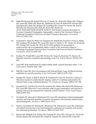 Michael S. Lauer, MD, FACC, FAHA
Curriculum Vitae
Page 55
64. Mark DB, Berman DS, Budoff MJ, Carr JJ, Gerber TC, Hecht HS, Hlatky MA, Hodgson
JM, Lauer MS, Miller JM, Morin RL, Mukherjee D, Poon M, Rubin GD, Schwartz RS,
Harrington RA, Bates ER, Bridges CR, Eisenberg MJ, Ferrari VA, Jacobs AK, Kaul S,
Moliterno DJ, Rosenson RS, Stein JH, Weitz HH, Wesley DJ.
ACCF/ACR/AHA/NASCI/SAIP/SCAI/SCCT 2010 Expert Consensus Document on
Coronary Computed Tomographic Angiography: a report of the American College of
Cardiology Foundation Task Force on Expert Consensus Documents. Circulation.
2010;121:2509–2543.
65. Greenland P, Alpert JS, Beller GA, Benjamin EJ, Budoff MJ, Fayad ZA, Foster E, Hlatky
MA, Hodgson JM, Kushner FG, Lauer MS, Shaw LJ, Smith Jr. SC, Taylor AJ, Weintraub
WS, Wenger NK, Jacobs AK. 2010 ACCF/AHA guideline for assessment of
cardiovascular risk in asymptomatic adults: a report of the American College of
Cardiology Foundation/American Heart Association Task Force on Practice Guidelines.
Circulation. 2010;122:e584–636.
66. Hashkes PJ, Wright BM, Lauer MS, Worley SE, Tang AS, Roettcher PA, Bowyer SL.
Mortality outcomes in pediatric rheumatology in the US. Arthritis Rheum. 2010;62:599–
608.
67. Lauer MS. Risk stratification for sudden cardiac death: a puzzle beyond p values. J Am
Coll Cardiol. 2010;56:1484–1485.
68. Bild DE, Lauer MS. How one program at the National Heart, Lung, and Blood Institute
establishes its scientific priorities. J Am Coll Cardiol. 2009;53:2259–2261.
69. Douglas PS, Taylor A, Bild D, Bonow R, Greenland P, Lauer M, Peacock F, Udelson J.
Outcomes research in cardiovascular imaging: report of a workshop sponsored by the
National Heart, Lung, and Blood Institute. Circ Cardiovasc Imaging. 2009;2:339–348.
70. Gorodeski EZ, Cantillon DJ, Goel SS, Kaufman ES, Martin DO, Hsich EM, Blackstone
EH, Lauer MS. Microvolt T-wave alternans, peak oxygen consumption, and outcome in
patients with severely impaired left ventricular systolic function. J Hear Lung Transpl.
2009;28:689–696.
71. Gorodeski EZ, Ishwaran H, Blackstone EH, Lauer MS. Quantitative electrocardiographic
measures and long-term mortality in exercise test patients with clinically normal resting
electrocardiograms. Am Hear J. 2009;158:61–70 e1.
72. Hsich E, Gorodeski EZ, Starling RC, Blackstone EH, Ishwaran H, Lauer MS. Importance
of treadmill exercise time as an initial prognostic screening tool in patients with systolic
left ventricular dysfunction. Circulation. 2009;119:3189–3197.
73. Khoury MJ, McBride CM, Schully SD, Ioannidis JP, Feero WG, Janssens AC, Gwinn M,
Simons-Morton DG, Bernhardt JM, Cargill M, Chanock SJ, Church GM, Coates RJ,
 