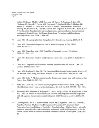 Michael S. Lauer, MD, FACC, FAHA
Curriculum Vitae
Page 56
Collins FS, Croyle RT, Davis BR, Downing GJ, Duross A, Friedman S, Gail MH,
Ginsburg GS, Green RC, Greene MH, Greenland P, Gulcher JR, Hsu A, Hudson KL,
Kardia SL, Kimmel PL, Lauer MS, Miller AM, Offit K, Ransohoff DF, Roberts JS,
Rasooly RS, Stefansson K, Terry SF, Teutsch SM, Trepanier A, Wanke KL, Witte JS, Xu
J. The Scientific Foundation for personal genomics: recommendations from a National
Institutes of Health-Centers for Disease Control and Prevention multidisciplinary
workshop. Genet Med. 2009;11:559–567.
74. Lauer MS. CT angiography: first things first. Circ Cardiovasc Imaging. 2009;2:1–3.
75. Lauer MS. Elements of danger--the case of medical imaging. N Engl J Med.
2009;361:841–843.
76. Lauer MS. Discarding logic: 2008 Ancel Keys Memorial Lecture. Circulation.
2009;119:1533–1537.
77. Lauer MS. Autonomic function and prognosis. Cleve Clin J Med. 2009;76 Suppl 2:S18–
22.
78. Lauer MS. Comparative effectiveness research: the view from the NHLBI. J Am Coll
Cardiol. 2009;53:1084–1086.
79. Lauer MS, Skarlatos SI, Bild DE. The Extramural Division of Cardiovascular Sciences of
the National Heart, Lung, and Blood Institute. J Am Coll Cardiol. 2009;54:265–268.
80. Lauer MS, Sorlie P. Alcohol, cardiovascular disease, and cancer: treat with caution. J Natl
Cancer Inst. 2009;101:282–283.
81. Nabel EG, Lauer MS. The cardiovascular programs of the National Heart, Lung, and
Blood Institute: from vision to action to impact. J Am Coll Cardiol. 2009;53:1082–1083.
82. Shishehbor MH, Madhwal S, Rajagopal V, Hsu A, Kelly P, Gurm HS, Kapadia SR, Lauer
MS, Topol EJ. Impact of blood transfusion on short- and long-term mortality in patients
with ST-segment elevation myocardial infarction. JACC Cardiovasc Interv. 2009;2:46–
53.
83. Goldberger JJ, Cain ME, Hohnloser SH, Kadish AH, Knight BP, Lauer MS, Maron BJ,
Page RL, Passman RS, Siscovick D, Stevenson WG, Zipes DP. American Heart
Association/american College of Cardiology Foundation/heart Rhythm Society scientific
statement on noninvasive risk stratification techniques for identifying patients at risk for
sudden cardiac death: a scientific statement from the America. Hear Rhythm. 2008;5:e1–
21.
 