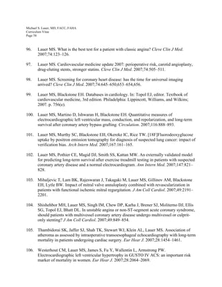 Michael S. Lauer, MD, FACC, FAHA
Curriculum Vitae
Page 58
96. Lauer MS. What is the best test for a patient with classic angina? Cleve Clin J Med.
2007;74:123–126.
97. Lauer MS. Cardiovascular medicine update 2007: perioperative risk, carotid angioplasty,
drug-eluting stents, stronger statins. Cleve Clin J Med. 2007;74:505–511.
98. Lauer MS. Screening for coronary heart disease: has the time for universal imaging
arrived? Cleve Clin J Med. 2007;74:645–650,653–654,656.
99. Lauer MS, Blackstone EH. Databases in cardiology. In: Topol EJ, editor. Textbook of
cardiovascular medicine, 3rd edition. Philadelphia: Lippincott, Williams, and Wilkins;
2007. p. 756(e).
100. Lauer MS, Martino D, Ishwaran H, Blackstone EH. Quantitative measures of
electrocardiographic left ventricular mass, conduction, and repolarization, and long-term
survival after coronary artery bypass grafting. Circulation. 2007;116:888–893.
101. Lauer MS, Murthy SC, Blackstone EH, Okereke IC, Rice TW. [18F]Fluorodeoxyglucose
uptake by positron emission tomography for diagnosis of suspected lung cancer: impact of
verification bias. Arch Intern Med. 2007;167:161–165.
102. Lauer MS, Pothier CE, Magid DJ, Smith SS, Kattan MW. An externally validated model
for predicting long-term survival after exercise treadmill testing in patients with suspected
coronary artery disease and a normal electrocardiogram. Ann Intern Med. 2007;147:821–
828.
103. Mihaljevic T, Lam BK, Rajeswaran J, Takagaki M, Lauer MS, Gillinov AM, Blackstone
EH, Lytle BW. Impact of mitral valve annuloplasty combined with revascularization in
patients with functional ischemic mitral regurgitation. J Am Coll Cardiol. 2007;49:2191–
2201.
104. Shishehbor MH, Lauer MS, Singh IM, Chew DP, Karha J, Brener SJ, Moliterno DJ, Ellis
SG, Topol EJ, Bhatt DL. In unstable angina or non-ST-segment acute coronary syndrome,
should patients with multivessel coronary artery disease undergo multivessel or culprit-
only stenting? J Am Coll Cardiol. 2007;49:849–854.
105. Thambidorai SK, Jaffer SJ, Shah TK, Stewart WJ, Klein AL, Lauer MS. Association of
atheroma as assessed by intraoperative transoesophageal echocardiography with long-term
mortality in patients undergoing cardiac surgery. Eur Hear J. 2007;28:1454–1461.
106. Westerhout CM, Lauer MS, James S, Fu Y, Wallentin L, Armstrong PW.
Electrocardiographic left ventricular hypertrophy in GUSTO IV ACS: an important risk
marker of mortality in women. Eur Hear J. 2007;28:2064–2069.
 