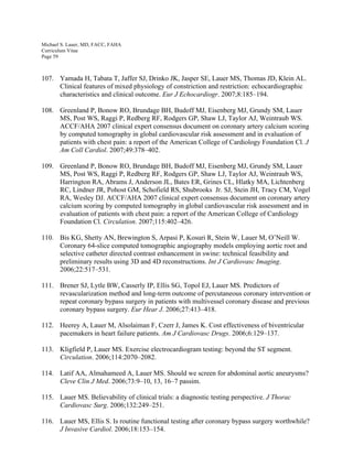 Michael S. Lauer, MD, FACC, FAHA
Curriculum Vitae
Page 59
107. Yamada H, Tabata T, Jaffer SJ, Drinko JK, Jasper SE, Lauer MS, Thomas JD, Klein AL.
Clinical features of mixed physiology of constriction and restriction: echocardiographic
characteristics and clinical outcome. Eur J Echocardiogr. 2007;8:185–194.
108. Greenland P, Bonow RO, Brundage BH, Budoff MJ, Eisenberg MJ, Grundy SM, Lauer
MS, Post WS, Raggi P, Redberg RF, Rodgers GP, Shaw LJ, Taylor AJ, Weintraub WS.
ACCF/AHA 2007 clinical expert consensus document on coronary artery calcium scoring
by computed tomography in global cardiovascular risk assessment and in evaluation of
patients with chest pain: a report of the American College of Cardiology Foundation Cl. J
Am Coll Cardiol. 2007;49:378–402.
109. Greenland P, Bonow RO, Brundage BH, Budoff MJ, Eisenberg MJ, Grundy SM, Lauer
MS, Post WS, Raggi P, Redberg RF, Rodgers GP, Shaw LJ, Taylor AJ, Weintraub WS,
Harrington RA, Abrams J, Anderson JL, Bates ER, Grines CL, Hlatky MA, Lichtenberg
RC, Lindner JR, Pohost GM, Schofield RS, Shubrooks Jr. SJ, Stein JH, Tracy CM, Vogel
RA, Wesley DJ. ACCF/AHA 2007 clinical expert consensus document on coronary artery
calcium scoring by computed tomography in global cardiovascular risk assessment and in
evaluation of patients with chest pain: a report of the American College of Cardiology
Foundation Cl. Circulation. 2007;115:402–426.
110. Bis KG, Shetty AN, Brewington S, Arpasi P, Kosuri R, Stein W, Lauer M, O’Neill W.
Coronary 64-slice computed tomographic angiography models employing aortic root and
selective catheter directed contrast enhancement in swine: technical feasibility and
preliminary results using 3D and 4D reconstructions. Int J Cardiovasc Imaging.
2006;22:517–531.
111. Brener SJ, Lytle BW, Casserly IP, Ellis SG, Topol EJ, Lauer MS. Predictors of
revascularization method and long-term outcome of percutaneous coronary intervention or
repeat coronary bypass surgery in patients with multivessel coronary disease and previous
coronary bypass surgery. Eur Hear J. 2006;27:413–418.
112. Heerey A, Lauer M, Alsolaiman F, Czerr J, James K. Cost effectiveness of biventricular
pacemakers in heart failure patients. Am J Cardiovasc Drugs. 2006;6:129–137.
113. Kligfield P, Lauer MS. Exercise electrocardiogram testing: beyond the ST segment.
Circulation. 2006;114:2070–2082.
114. Latif AA, Almahameed A, Lauer MS. Should we screen for abdominal aortic aneurysms?
Cleve Clin J Med. 2006;73:9–10, 13, 16–7 passim.
115. Lauer MS. Believability of clinical trials: a diagnostic testing perspective. J Thorac
Cardiovasc Surg. 2006;132:249–251.
116. Lauer MS, Ellis S. Is routine functional testing after coronary bypass surgery worthwhile?
J Invasive Cardiol. 2006;18:153–154.
 