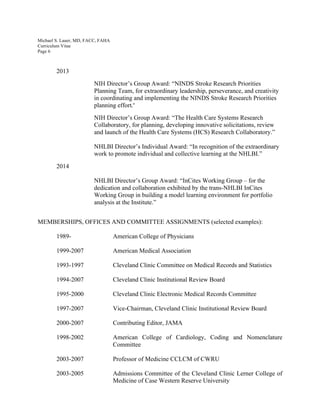 Michael S. Lauer, MD, FACC, FAHA
Curriculum Vitae
Page 6
2013
NIH Director’s Group Award: “NINDS Stroke Research Priorities
Planning Team, for extraordinary leadership, perseverance, and creativity
in coordinating and implementing the NINDS Stroke Research Priorities
planning effort.”	
  
NIH Director’s Group Award: “The Health Care Systems Research
Collaboratory, for planning, developing innovative solicitations, review
and launch of the Health Care Systems (HCS) Research Collaboratory.”
NHLBI Director’s Individual Award: “In recognition of the extraordinary
work to promote individual and collective learning at the NHLBI.”
2014
NHLBI Director’s Group Award: “InCites Working Group – for the
dedication and collaboration exhibited by the trans-NHLBI InCites
Working Group in building a model learning environment for portfolio
analysis at the Institute.”
MEMBERSHIPS, OFFICES AND COMMITTEE ASSIGNMENTS (selected examples):
1989- American College of Physicians
1999-2007 American Medical Association
1993-1997 Cleveland Clinic Committee on Medical Records and Statistics
1994-2007 Cleveland Clinic Institutional Review Board
1995-2000 Cleveland Clinic Electronic Medical Records Committee
1997-2007 Vice-Chairman, Cleveland Clinic Institutional Review Board
2000-2007 Contributing Editor, JAMA
1998-2002 American College of Cardiology, Coding and Nomenclature
Committee
2003-2007 Professor of Medicine CCLCM of CWRU
2003-2005 Admissions Committee of the Cleveland Clinic Lerner College of
Medicine of Case Western Reserve University
 