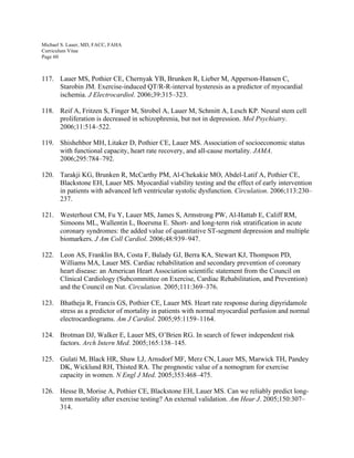 Michael S. Lauer, MD, FACC, FAHA
Curriculum Vitae
Page 60
117. Lauer MS, Pothier CE, Chernyak YB, Brunken R, Lieber M, Apperson-Hansen C,
Starobin JM. Exercise-induced QT/R-R-interval hysteresis as a predictor of myocardial
ischemia. J Electrocardiol. 2006;39:315–323.
118. Reif A, Fritzen S, Finger M, Strobel A, Lauer M, Schmitt A, Lesch KP. Neural stem cell
proliferation is decreased in schizophrenia, but not in depression. Mol Psychiatry.
2006;11:514–522.
119. Shishehbor MH, Litaker D, Pothier CE, Lauer MS. Association of socioeconomic status
with functional capacity, heart rate recovery, and all-cause mortality. JAMA.
2006;295:784–792.
120. Tarakji KG, Brunken R, McCarthy PM, Al-Chekakie MO, Abdel-Latif A, Pothier CE,
Blackstone EH, Lauer MS. Myocardial viability testing and the effect of early intervention
in patients with advanced left ventricular systolic dysfunction. Circulation. 2006;113:230–
237.
121. Westerhout CM, Fu Y, Lauer MS, James S, Armstrong PW, Al-Hattab E, Califf RM,
Simoons ML, Wallentin L, Boersma E. Short- and long-term risk stratification in acute
coronary syndromes: the added value of quantitative ST-segment depression and multiple
biomarkers. J Am Coll Cardiol. 2006;48:939–947.
122. Leon AS, Franklin BA, Costa F, Balady GJ, Berra KA, Stewart KJ, Thompson PD,
Williams MA, Lauer MS. Cardiac rehabilitation and secondary prevention of coronary
heart disease: an American Heart Association scientific statement from the Council on
Clinical Cardiology (Subcommittee on Exercise, Cardiac Rehabilitation, and Prevention)
and the Council on Nut. Circulation. 2005;111:369–376.
123. Bhatheja R, Francis GS, Pothier CE, Lauer MS. Heart rate response during dipyridamole
stress as a predictor of mortality in patients with normal myocardial perfusion and normal
electrocardiograms. Am J Cardiol. 2005;95:1159–1164.
124. Brotman DJ, Walker E, Lauer MS, O’Brien RG. In search of fewer independent risk
factors. Arch Intern Med. 2005;165:138–145.
125. Gulati M, Black HR, Shaw LJ, Arnsdorf MF, Merz CN, Lauer MS, Marwick TH, Pandey
DK, Wicklund RH, Thisted RA. The prognostic value of a nomogram for exercise
capacity in women. N Engl J Med. 2005;353:468–475.
126. Hesse B, Morise A, Pothier CE, Blackstone EH, Lauer MS. Can we reliably predict long-
term mortality after exercise testing? An external validation. Am Hear J. 2005;150:307–
314.
 
