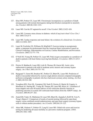 Michael S. Lauer, MD, FACC, FAHA
Curriculum Vitae
Page 61
127. Khan MN, Pothier CE, Lauer MS. Chronotropic incompetence as a predictor of death
among patients with normal electrograms taking beta blockers (metoprolol or atenolol).
Am J Cardiol. 2005;96:1328–1333.
128. Lauer MS. Can the ST segment be saved? J Nucl Cardiol. 2005;12:622–624.
129. Lauer MS. Coronary artery disease in diabetes: which (if any) test is best? Cleve Clin J
Med. 2005;72:6,8–9.
130. Lauer MS. Cardiac troponins and renal failure: the evolution of a clinical test. Circulation.
2005;112:3036–3037.
131. Lauer M, Froelicher ES, Williams M, Kligfield P. Exercise testing in asymptomatic
adults: a statement for professionals from the American Heart Association Council on
Clinical Cardiology, Subcommittee on Exercise, Cardiac Rehabilitation, and Prevention.
Circulation. 2005;112:771–776.
132. O’Neill JO, Young JB, Pothier CE, Lauer MS. Peak oxygen consumption as a predictor of
death in patients with heart failure receiving beta-blockers. Circulation. 2005;111:2313–
2318.
133. Pereira JJ, Balaban K, Lauer MS, Lytle B, Thomas JD, Garcia MJ. Aortic valve
replacement in patients with mild or moderate aortic stenosis and coronary bypass
surgery. Am J Med. 2005;118:735–742.
134. Rajagopal V, Gurm HS, Brunken RC, Pothier CE, Bhatt DL, Lauer MS. Prediction of
death or myocardial infarction by exercise single photon emission computed tomography
perfusion scintigraphy in patients who have had recent coronary artery stenting. Am Hear
J. 2005;149:534–540.
135. Troughton RW, Prior DL, Frampton CM, Nash PJ, Pereira JJ, Martin M, Fogarty A,
Morehead AJ, Starling RC, Young JB, Thomas JD, Lauer MS, Klein AL. Usefulness of
tissue doppler and color M-mode indexes of left ventricular diastolic function in
predicting outcomes in systolic left ventricular heart failure (from the ADEPT study). Am
J Cardiol. 2005;96:257–262.
136. Ziada KM, Yadav JS, Mukherjee D, Lauer MS, Bhatt DL, Kapadia S, Roffi M, Vora N,
Tiong I, Bajzer C. Comparison of results of carotid stenting followed by open heart
surgery versus combined carotid endarterectomy and open heart surgery (coronary bypass
with or without another procedure). Am J Cardiol. 2005;96:519–523.
137. Aktas MK, Ozduran V, Pothier CE, Lang R, Lauer MS. Global risk scores and exercise
testing for predicting all-cause mortality in a preventive medicine program. JAMA.
2004;292:1462–1468.
 