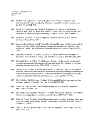 Michael S. Lauer, MD, FACC, FAHA
Curriculum Vitae
Page 62
138. Asada J, Tsuji H, Iwasaka T, Thomas JD, Lauer MS. Usefulness of plasma brain
natriuretic peptide levels in predicting dobutamine-induced myocardial ischemia. Am J
Cardiol. 2004;93:702–704.
139. Bertog SC, Thambidorai SK, Parakh K, Schoenhagen P, Ozduran V, Houghtaling PL,
Lytle BW, Blackstone EH, Lauer MS, Klein AL. Constrictive pericarditis: etiology and
cause-specific survival after pericardiectomy. J Am Coll Cardiol. 2004;43:1445–1452.
140. Blackstone EH, Lauer MS. Caveat emptor: the treachery of work-up bias. J Thorac
Cardiovasc Surg. 2004;128:341–344.
141. Brener SJ, Lytle BW, Casserly IP, Schneider JP, Topol EJ, Lauer MS. Propensity analysis
of long-term survival after surgical or percutaneous revascularization in patients with
multivessel coronary artery disease and high-risk features. Circulation. 2004;109:2290–
2295.
142. Chen MS, Blackstone EH, Pothier CE, Lauer MS. Heart rate recovery and impact of
myocardial revascularization on long-term mortality. Circulation. 2004;110:2851–2857.
143. Christopher Jones R, Pothier CE, Blackstone EH, Lauer MS. Prognostic importance of
presenting symptoms in patients undergoing exercise testing for evaluation of known or
suspected coronary disease. Am J Med. 2004;117:380–389.
144. Cura FA, Roffi M, Pasca N, Wolski KE, Lincoff AM, Topol EJ, Lauer MS. ST-segment
resolution 60 minutes after combination treatment of abciximab with reteplase or reteplase
alone for acute myocardial infarction (30-day mortality results from the resolution of ST-
segment after reperfusion therapy substudy). Am J Cardiol. 2004;94:859–863.
145. Ellis K, Pothier CE, Blackstone EH, Lauer MS. Is systolic blood pressure recovery after
exercise a predictor of mortality? Am Hear J. 2004;147:287–292.
146. Gardin JM, Lauer MS. Left ventricular hypertrophy: the next treatable, silent killer?
JAMA. 2004;292:2396–2398.
147. Ishwaran H, Blackstone EH, Pothier CE, Lauer MS. Relative risk forests for exercise heart
rate recovery as a predictor of mortality. J Am Stat Assoc. 2004;99:591–600.
148. Jones RC, Francis GS, Lauer MS. Predictors of mortality in patients with heart failure and
preserved systolic function in the Digitalis Investigation Group trial. J Am Coll Cardiol.
2004;44:1025–1029.
149. Lauer MS. Clinical epidemiology, clinical care, and the public’s health. Mayo Clin Proc.
2004;79:975–976.
 